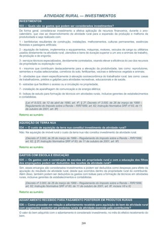 209
ATIVIDADE RURAL — INVESTIMENTOS
INVESTIMENTOS
533 — Quais são os gastos que podem ser considerados investimentos?
De forma geral, considera-se investimento a efetiva aplicação de recursos financeiros, durante o ano-
calendário, que vise ao desenvolvimento da atividade rural para a expansão da produção e melhoria da
produtividade e seja realizado com:
1 - benfeitorias resultantes de construção, instalações, melhoramentos, culturas permanentes, essências
florestais e pastagens artificiais;
2 - aquisição de tratores, implementos e equipamentos, máquinas, motores, veículos de carga ou utilitários
usados diretamente na atividade rural, utensílios e bens de duração superior a um ano e animais de trabalho,
de produção e de engorda;
3 - serviços técnicos especializados, devidamente contratados, visando elevar a eficiência do uso dos recursos
da propriedade ou exploração rural;
4 - insumos que contribuam destacadamente para a elevação da produtividade, tais como: reprodutores,
sementes e mudas selecionadas, corretivos do solo, fertilizantes, vacinas e defensivos vegetais e animais;
5 - atividades que visem especificamente à elevação socioeconômica do trabalhador rural, tais como: casas
de trabalhadores, prédios e galpões para atividades recreativas, educacionais e de saúde;
6 - estradas que facilitem o acesso ou a circulação na propriedade;
7 - instalação de aparelhagem de comunicação e de energia elétrica;
8 - bolsas de estudo para formação de técnicos em atividades rurais, inclusive gerentes de estabelecimentos
e contabilistas.
(Lei nº 8.023, de 12 de abril de 1990, art. 4º, § 2º; Decreto nº 3.000, de 26 de março de 1999 –
Regulamento do Imposto sobre a Renda – RIR/1999, art. 62; Instrução Normativa SRF nº 83, de 11
de outubro de 2001, art. 8º)
Retorno ao sumário
AQUISIÇÃO DE TERRA NUA
534 — O custo de aquisição da terra nua constitui investimento da atividade rural?
Não. Na aquisição de imóvel rural o custo da terra nua não constitui investimento da atividade rural.
(Decreto nº 3.000, de 26 de março de 1999 – Regulamento do Imposto sobre a Renda – RIR/1999,
art. 62, § 2º; Instrução Normativa SRF nº 83, de 11 de outubro de 2001, art. 9º)
Retorno ao sumário
GASTOS COM ESCOLA E EDUCAÇÃO
535 — Os gastos com a construção de escolas em propriedade rural e com a educação dos filhos
dos empregados podem ser deduzidos das receitas da atividade rural?
Sim, esses encargos são considerados investimentos e podem ser deduzidos como despesas para efeito da
apuração do resultado da atividade rural, desde que ocorridos dentro da propriedade rural do contribuinte.
Além disso, também podem ser deduzidos os gastos com bolsas para a formação de técnicos em atividades
rurais, inclusive gerentes de estabelecimentos e contabilistas.
(Decreto nº 3.000, de 26 de março de 1999 – Regulamento do Imposto sobre a Renda – RIR/1999,
art. 62; Instrução Normativa SRF nº 83, de 11 de outubro de 2001, art. 8º, incisos VII e X)
Retorno ao sumário
ADIANTAMENTO RECEBIDO PARA PAGAMENTO POSTERIOR EM PRODUTOS RURAIS
536 — Como proceder em relação a adiantamento recebido para aquisição de bem da atividade rural
com pagamento posterior em produtos rurais da atividade exercida pelo contribuinte?
O valor do bem adquirido com o adiantamento é considerado investimento, no mês do efetivo recebimento do
bem.
 