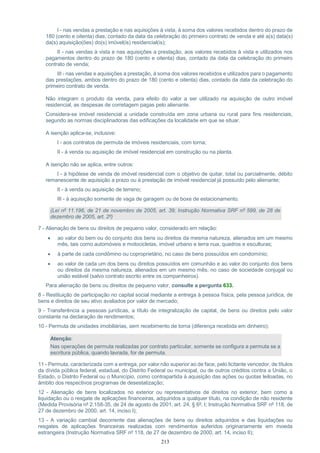 213
I - nas vendas a prestação e nas aquisições à vista, à soma dos valores recebidos dentro do prazo de
180 (cento e oitenta) dias, contado da data da celebração do primeiro contrato de venda e até a(s) data(s)
da(s) aquisição(ões) do(s) imóvel(is) residencial(is);
II - nas vendas à vista e nas aquisições a prestação, aos valores recebidos à vista e utilizados nos
pagamentos dentro do prazo de 180 (cento e oitenta) dias, contado da data da celebração do primeiro
contrato de venda;
III - nas vendas e aquisições a prestação, à soma dos valores recebidos e utilizados para o pagamento
das prestações, ambos dentro do prazo de 180 (cento e oitenta) dias, contado da data da celebração do
primeiro contrato de venda.
Não integram o produto da venda, para efeito do valor a ser utilizado na aquisição de outro imóvel
residencial, as despesas de corretagem pagas pelo alienante.
Considera-se imóvel residencial a unidade construída em zona urbana ou rural para fins residenciais,
segundo as normas disciplinadoras das edificações da localidade em que se situar.
A isenção aplica-se, inclusive:
I - aos contratos de permuta de imóveis residenciais, com torna;
II - à venda ou aquisição de imóvel residencial em construção ou na planta.
A isenção não se aplica, entre outros:
I - à hipótese de venda de imóvel residencial com o objetivo de quitar, total ou parcialmente, débito
remanescente de aquisição a prazo ou à prestação de imóvel residencial já possuído pelo alienante;
II - à venda ou aquisição de terreno;
III - à aquisição somente de vaga de garagem ou de boxe de estacionamento.
(Lei nº 11.196, de 21 de novembro de 2005, art. 39; Instrução Normativa SRF nº 599, de 28 de
dezembro de 2005, art. 2º)
7 - Alienação de bens ou direitos de pequeno valor, considerado em relação:
 ao valor do bem ou do conjunto dos bens ou direitos da mesma natureza, alienados em um mesmo
mês, tais como automóveis e motocicletas, imóvel urbano e terra nua, quadros e esculturas;
 à parte de cada condômino ou coproprietário, no caso de bens possuídos em condomínio;
 ao valor de cada um dos bens ou direitos possuídos em comunhão e ao valor do conjunto dos bens
ou direitos da mesma natureza, alienados em um mesmo mês, no caso de sociedade conjugal ou
união estável (salvo contrato escrito entre os companheiros).
Para alienação de bens ou direitos de pequeno valor, consulte a pergunta 633.
8 - Restituição de participação no capital social mediante a entrega à pessoa física, pela pessoa jurídica, de
bens e direitos de seu ativo avaliados por valor de mercado;
9 - Transferência a pessoas jurídicas, a título de integralização de capital, de bens ou direitos pelo valor
constante na declaração de rendimentos;
10 - Permuta de unidades imobiliárias, sem recebimento de torna (diferença recebida em dinheiro);
Atenção:
Nas operações de permuta realizadas por contrato particular, somente se configura a permuta se a
escritura pública, quando lavrada, for de permuta.
11 - Permuta, caracterizada com a entrega, por valor não superior ao de face, pelo licitante vencedor, de títulos
da dívida pública federal, estadual, do Distrito Federal ou municipal, ou de outros créditos contra a União, o
Estado, o Distrito Federal ou o Município, como contrapartida à aquisição das ações ou quotas leiloadas, no
âmbito dos respectivos programas de desestatização;
12 - Alienação de bens localizados no exterior ou representativos de direitos no exterior, bem como a
liquidação ou o resgate de aplicações financeiras, adquiridos a qualquer título, na condição de não residente
(Medida Provisória nº 2.158-35, de 24 de agosto de 2001, art. 24, § 6º, I; Instrução Normativa SRF nº 118, de
27 de dezembro de 2000, art. 14, inciso I);
13 - A variação cambial decorrente das alienações de bens ou direitos adquiridos e das liquidações ou
resgates de aplicações financeiras realizadas com rendimentos auferidos originariamente em moeda
estrangeira (Instrução Normativa SRF nº 118, de 27 de dezembro de 2000, art. 14, inciso II);
 