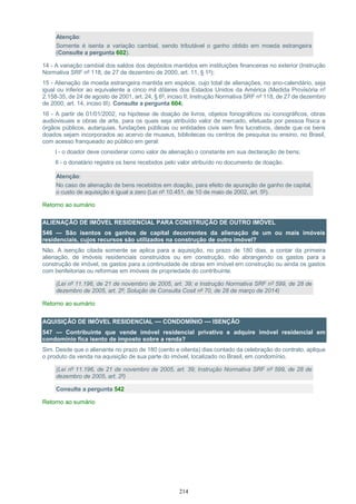 214
Atenção:
Somente é isenta a variação cambial, sendo tributável o ganho obtido em moeda estrangeira
(Consulte a pergunta 602).
14 - A variação cambial dos saldos dos depósitos mantidos em instituições financeiras no exterior (Instrução
Normativa SRF nº 118, de 27 de dezembro de 2000, art. 11, § 1º);
15 - Alienação de moeda estrangeira mantida em espécie, cujo total de alienações, no ano-calendário, seja
igual ou inferior ao equivalente a cinco mil dólares dos Estados Unidos da América (Medida Provisória nº
2.158-35, de 24 de agosto de 2001, art. 24, § 6º, inciso II; Instrução Normativa SRF nº 118, de 27 de dezembro
de 2000, art. 14, inciso III). Consulte a pergunta 604;
16 - A partir de 01/01/2002, na hipótese de doação de livros, objetos fonográficos ou iconográficos, obras
audiovisuais e obras de arte, para os quais seja atribuído valor de mercado, efetuada por pessoa física a
órgãos públicos, autarquias, fundações públicas ou entidades civis sem fins lucrativos, desde que os bens
doados sejam incorporados ao acervo de museus, bibliotecas ou centros de pesquisa ou ensino, no Brasil,
com acesso franqueado ao público em geral:
I - o doador deve considerar como valor de alienação o constante em sua declaração de bens;
II - o donatário registra os bens recebidos pelo valor atribuído no documento de doação.
Atenção:
No caso de alienação de bens recebidos em doação, para efeito de apuração de ganho de capital,
o custo de aquisição é igual a zero (Lei nº 10.451, de 10 de maio de 2002, art. 5º).
Retorno ao sumário
ALIENAÇÃO DE IMÓVEL RESIDENCIAL PARA CONSTRUÇÃO DE OUTRO IMÓVEL
546 — São isentos os ganhos de capital decorrentes da alienação de um ou mais imóveis
residenciais, cujos recursos são utilizados na construção de outro imóvel?
Não. A isenção citada somente se aplica para a aquisição, no prazo de 180 dias, a contar da primeira
alienação, de imóveis residenciais construídos ou em construção, não abrangendo os gastos para a
construção de imóvel, os gastos para a continuidade de obras em imóvel em construção ou ainda os gastos
com benfeitorias ou reformas em imóveis de propriedade do contribuinte.
(Lei nº 11.196, de 21 de novembro de 2005, art. 39; e Instrução Normativa SRF nº 599, de 28 de
dezembro de 2005, art. 2º; Solução de Consulta Cosit nº 70, de 28 de março de 2014)
Retorno ao sumário
AQUISIÇÃO DE IMÓVEL RESIDENCIAL — CONDOMÍNIO — ISENÇÃO
547 — Contribuinte que vende imóvel residencial privativo e adquire imóvel residencial em
condomínio fica isento de imposto sobre a renda?
Sim. Desde que o alienante no prazo de 180 (cento e oitenta) dias contado da celebração do contrato, aplique
o produto da venda na aquisição de sua parte do imóvel, localizado no Brasil, em condomínio.
(Lei nº 11.196, de 21 de novembro de 2005, art. 39; Instrução Normativa SRF nº 599, de 28 de
dezembro de 2005, art. 2º)
Consulte a pergunta 542
Retorno ao sumário
 