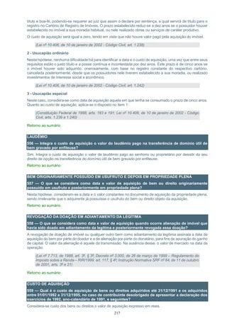 217
título e boa-fé, podendo-se requerer ao juiz que assim o declare por sentença, a qual servirá de título para o
registro no Cartório de Registro de Imóveis. O prazo estabelecido reduz-se a dez anos se o possuidor houver
estabelecido no imóvel a sua moradia habitual, ou nele realizado obras ou serviços de caráter produtivo.
O custo de aquisição será igual a zero, tendo em vista que não houve valor pago pela aquisição do imóvel.
(Lei nº 10.406, de 10 de janeiro de 2002 - Código Civil, art. 1.238)
2 - Usucapião ordinário
Nesta hipótese, nenhuma dificuldade há para identificar a data e o custo de aquisição, uma vez que entre seus
requisitos estão o justo título e a posse contínua e incontestada por dez anos. Este prazo é de cinco anos se
o imóvel houver sido adquirido, onerosamente, com base no registro constante do respectivo cartório,
cancelada posteriormente, desde que os possuidores nele tiverem estabelecido a sua moradia, ou realizado
investimentos de interesse social e econômico.
(Lei nº 10.406, de 10 de janeiro de 2002 - Código Civil, art. 1.242)
3 - Usucapião especial
Neste caso, considera-se como data de aquisição aquela em que tenha se consumado o prazo de cinco anos.
Quanto ao custo de aquisição, aplica-se o disposto no item 1.
(Constituição Federal de 1988, arts. 183 e 191; Lei nº 10.406, de 10 de janeiro de 2002 - Código
Civil, arts. 1.239 a 1.240)
Retorno ao sumário
LAUDÊMIO
556 — Integra o custo de aquisição o valor do laudêmio pago na transferência de domínio útil de
bem gravado por enfiteuse?
Sim. Integra o custo de aquisição o valor de laudêmio pago ao senhorio ou proprietário por desistir do seu
direito de opção na transferência do domínio útil de bem gravado por enfiteuse.
Retorno ao sumário
BEM ORIGINARIAMENTE POSSUÍDO EM USUFRUTO E DEPOIS EM PROPRIEDADE PLENA
557 — O que se considera como data e valor de aquisição de bem ou direito originariamente
possuído em usufruto e posteriormente em propriedade plena?
Nesta hipótese, consideram-se a data e o valor constantes no documento de aquisição da propriedade plena,
sendo irrelevante que o adquirente já possuísse o usufruto do bem ou direito objeto da aquisição.
Retorno ao sumário
REVOGAÇÃO DA DOAÇÃO EM ADIANTAMENTO DA LEGÍTIMA
558 — O que se considera como data e valor de aquisição quando ocorre alienação de imóvel que
havia sido doado em adiantamento da legítima e posteriormente revogada essa doação?
A revogação de doação de imóvel ou qualquer outro bem como adiantamento da legítima assinala a data de
aquisição do bem por parte do doador e a de alienação por parte do donatário, para fins de apuração do ganho
de capital. O valor da alienação é aquele da transmissão. Na ausência desse, o valor de mercado na data da
operação.
(Lei nº 7.713, de 1988, art. 3º, § 3º; Decreto nº 3.000, de 26 de março de 1999 – Regulamento do
Imposto sobre a Renda – RIR/1999, art. 117, § 4º; Instrução Normativa SRF nº 84, de 11 de outubro
de 2001, arts. 3º e 21)
Retorno ao sumário
CUSTO DE AQUISIÇÃO
559 — Qual é o custo de aquisição de bens ou direitos adquiridos até 31/12/1991 e os adquiridos
entre 01/01/1992 a 31/12/1995, no caso de contribuinte desobrigado de apresentar a declaração dos
exercícios de 1992, ano-calendário de 1991, e seguintes?
Considera-se custo dos bens ou direitos o valor de aquisição expresso em reais.
 