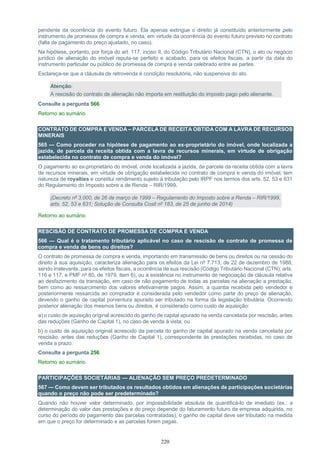 220
pendente da ocorrência do evento futuro. Ela apenas extingue o direito já constituído anteriormente pelo
instrumento de promessa de compra e venda, em virtude da ocorrência do evento futuro previsto no contrato
(falta de pagamento do preço ajustado, no caso).
Na hipótese, portanto, por força do art. 117, inciso II, do Código Tributário Nacional (CTN), o ato ou negócio
jurídico de alienação do imóvel reputa-se perfeito e acabado, para os efeitos fiscais, a partir da data do
instrumento particular ou público de promessa de compra e venda celebrado entre as partes.
Esclareça-se que a cláusula de retrovenda é condição resolutória, não suspensiva do ato.
Atenção:
A rescisão do contrato de alienação não importa em restituição do imposto pago pelo alienante.
Consulte a pergunta 566
Retorno ao sumário
CONTRATO DE COMPRA E VENDA – PARCELA DE RECEITA OBTIDA COM A LAVRA DE RECURSOS
MINERAIS
565 — Como proceder na hipótese de pagamento ao ex-proprietário do imóvel, onde localizada a
jazida, de parcela da receita obtida com a lavra de recursos minerais, em virtude de obrigação
estabelecida no contrato de compra e venda do imóvel?
O pagamento ao ex-proprietário do imóvel, onde localizada a jazida, de parcela da receita obtida com a lavra
de recursos minerais, em virtude de obrigação estabelecida no contrato de compra e venda do imóvel, tem
natureza de royalties e constitui rendimento sujeito à tributação pelo IRPF nos termos dos arts. 52, 53 e 631
do Regulamento do Imposto sobre a de Renda – RIR/1999.
(Decreto nº 3.000, de 26 de março de 1999 – Regulamento do Imposto sobre a Renda – RIR/1999,
arts. 52, 53 e 631; Solução de Consulta Cosit nº 183, de 25 de junho de 2014)
Retorno ao sumário
RESCISÃO DE CONTRATO DE PROMESSA DE COMPRA E VENDA
566 — Qual é o tratamento tributário aplicável no caso de rescisão de contrato de promessa de
compra e venda de bens ou direitos?
O contrato de promessa de compra e venda, importando em transmissão de bens ou direitos ou na cessão do
direito à sua aquisição, caracteriza alienação para os efeitos da Lei nº 7.713, de 22 de dezembro de 1988,
sendo irrelevante, para os efeitos fiscais, a ocorrência de sua rescisão (Código Tributário Nacional (CTN), arts.
116 e 117, e PMF nº 80, de 1979, item 6), ou a existência no instrumento de negociação de cláusula relativa
ao desfazimento da transação, em caso de não pagamento de todas as parcelas na alienação a prestação,
bem como ao ressarcimento dos valores efetivamente pagos. Assim, a quantia recebida pelo vendedor e
posteriormente ressarcida ao comprador é considerada pelo vendedor como parte do preço de alienação,
devendo o ganho de capital porventura apurado ser tributado na forma da legislação tributária. Ocorrendo
posterior alienação dos mesmos bens ou direitos, é considerado como custo de aquisição:
a) o custo de aquisição original acrescido do ganho de capital apurado na venda cancelada por rescisão, antes
das reduções (Ganho de Capital 1), no caso de venda à vista; ou
b) o custo de aquisição original acrescido da parcela do ganho de capital apurado na venda cancelada por
rescisão, antes das reduções (Ganho de Capital 1), correspondente às prestações recebidas, no caso de
venda a prazo.
Consulte a pergunta 256
Retorno ao sumário
PARTICIPAÇÕES SOCIETÁRIAS — ALIENAÇÃO SEM PREÇO PREDETERMINADO
567 — Como devem ser tributados os resultados obtidos em alienações de participações societárias
quando o preço não pode ser predeterminado?
Quando não houver valor determinado, por impossibilidade absoluta de quantificá-lo de imediato (ex.: a
determinação do valor das prestações e do preço depende do faturamento futuro da empresa adquirida, no
curso do período do pagamento das parcelas contratadas), o ganho de capital deve ser tributado na medida
em que o preço for determinado e as parcelas forem pagas.
 