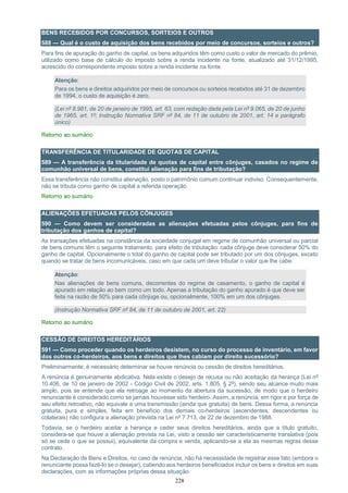 228
BENS RECEBIDOS POR CONCURSOS, SORTEIOS E OUTROS
588 — Qual é o custo de aquisição dos bens recebidos por meio de concursos, sorteios e outros?
Para fins de apuração do ganho de capital, os bens adquiridos têm como custo o valor de mercado do prêmio,
utilizado como base de cálculo do imposto sobre a renda incidente na fonte, atualizado até 31/12/1995,
acrescido do correspondente imposto sobre a renda incidente na fonte.
Atenção:
Para os bens e direitos adquiridos por meio de concursos ou sorteios recebidos até 31 de dezembro
de 1994, o custo de aquisição é zero.
(Lei nº 8.981, de 20 de janeiro de 1995, art. 63, com redação dada pela Lei nº 9.065, de 20 de junho
de 1965, art. 1º; Instrução Normativa SRF nº 84, de 11 de outubro de 2001, art. 14 e parágrafo
único)
Retorno ao sumário
TRANSFERÊNCIA DE TITULARIDADE DE QUOTAS DE CAPITAL
589 — A transferência da titularidade de quotas de capital entre cônjuges, casados no regime de
comunhão universal de bens, constitui alienação para fins de tributação?
Essa transferência não constitui alienação, posto o patrimônio comum continuar indiviso. Consequentemente,
não se tributa como ganho de capital a referida operação.
Retorno ao sumário
ALIENAÇÕES EFETUADAS PELOS CÔNJUGES
590 — Como devem ser consideradas as alienações efetuadas pelos cônjuges, para fins de
tributação dos ganhos de capital?
As transações efetuadas na constância da sociedade conjugal em regime de comunhão universal ou parcial
de bens comuns têm o seguinte tratamento, para efeito de tributação: cada cônjuge deve considerar 50% do
ganho de capital. Opcionalmente o total do ganho de capital pode ser tributado por um dos cônjuges, exceto
quando se tratar de bens incomunicáveis, caso em que cada um deve tributar o valor que lhe cabe.
Atenção:
Nas alienações de bens comuns, decorrentes do regime de casamento, o ganho de capital é
apurado em relação ao bem como um todo. Apenas a tributação do ganho apurado é que deve ser
feita na razão de 50% para cada cônjuge ou, opcionalmente, 100% em um dos cônjuges.
(Instrução Normativa SRF nº 84, de 11 de outubro de 2001, art. 22)
Retorno ao sumário
CESSÃO DE DIREITOS HEREDITÁRIOS
591 — Como proceder quando os herdeiros desistem, no curso do processo de inventário, em favor
dos outros co-herdeiros, aos bens e direitos que lhes cabiam por direito sucessório?
Preliminarmente, é necessário determinar se houve renúncia ou cessão de direitos hereditários.
A renúncia é genuinamente abdicativa. Nela existe o desejo de recusa ou não aceitação da herança (Lei nº
10.406, de 10 de janeiro de 2002 - Código Civil de 2002, arts. 1.805, § 2º), sendo seu alcance muito mais
amplo, pois se entende que ela retroage ao momento da abertura da sucessão, de modo que o herdeiro
renunciante é considerado como se jamais houvesse sido herdeiro. Assim, a renúncia, em rigor e por força de
seu efeito retroativo, não equivale a uma transmissão (ainda que gratuita) de bens. Dessa forma, a renúncia
gratuita, pura e simples, feita em benefício dos demais co-herdeiros (ascendentes, descendentes ou
colaterais) não configura a alienação prevista na Lei nº 7.713, de 22 de dezembro de 1988.
Todavia, se o herdeiro aceitar a herança e ceder seus direitos hereditários, ainda que a título gratuito,
considera-se que houve a alienação prevista na Lei, visto a cessão ser caracteristicamente translativa (pois
só se cede o que se possui), equivalente da compra e venda, aplicando-se a ela as mesmas regras desse
contrato.
Na Declaração de Bens e Direitos, no caso de renúncia, não há necessidade de registrar esse fato (embora o
renunciante possa fazê-lo se o desejar), cabendo aos herdeiros beneficiados incluir os bens e direitos em suas
declarações, com as informações próprias dessa situação.
 