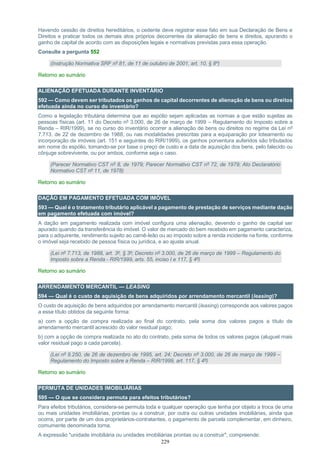 229
Havendo cessão de direitos hereditários, o cedente deve registrar esse fato em sua Declaração de Bens e
Direitos e praticar todos os demais atos próprios decorrentes da alienação de bens e direitos, apurando o
ganho de capital de acordo com as disposições legais e normativas previstas para essa operação.
Consulte a pergunta 552
(Instrução Normativa SRF nº 81, de 11 de outubro de 2001, art. 10, § 8º)
Retorno ao sumário
ALIENAÇÃO EFETUADA DURANTE INVENTÁRIO
592 — Como devem ser tributados os ganhos de capital decorrentes de alienação de bens ou direitos
efetuada ainda no curso do inventário?
Como a legislação tributária determina que ao espólio sejam aplicadas as normas a que estão sujeitas as
pessoas físicas (art. 11 do Decreto nº 3.000, de 26 de março de 1999 – Regulamento do Imposto sobre a
Renda – RIR/1999), se no curso do inventário ocorrer a alienação de bens ou direitos no regime da Lei nº
7.713, de 22 de dezembro de 1988, ou nas modalidades prescritas para a equiparação por loteamento ou
incorporação de imóveis (art. 151 e seguintes do RIR/1999), os ganhos porventura auferidos são tributados
em nome do espólio, tomando-se por base o preço de custo e a data de aquisição dos bens, pelo falecido ou
cônjuge sobrevivente, ou por ambos, conforme seja o caso.
(Parecer Normativo CST nº 8, de 1979; Parecer Normativo CST nº 72, de 1979; Ato Declaratório
Normativo CST nº 11, de 1978)
Retorno ao sumário
DAÇÃO EM PAGAMENTO EFETUADA COM IMÓVEL
593 — Qual é o tratamento tributário aplicável a pagamento de prestação de serviços mediante dação
em pagamento efetuada com imóvel?
A dação em pagamento realizada com imóvel configura uma alienação, devendo o ganho de capital ser
apurado quando da transferência do imóvel. O valor de mercado do bem recebido em pagamento caracteriza,
para o adquirente, rendimento sujeito ao carnê-leão ou ao imposto sobre a renda incidente na fonte, conforme
o imóvel seja recebido de pessoa física ou jurídica, e ao ajuste anual.
(Lei nº 7.713, de 1988, art. 3º, § 3º; Decreto nº 3.000, de 26 de março de 1999 – Regulamento do
Imposto sobre a Renda - RIR/1999, arts. 55, inciso I e 117, § 4º)
Retorno ao sumário
ARRENDAMENTO MERCANTIL — LEASING
594 — Qual é o custo de aquisição de bens adquiridos por arrendamento mercantil (leasing)?
O custo de aquisição de bens adquiridos por arrendamento mercantil (leasing) corresponde aos valores pagos
a esse título obtidos da seguinte forma:
a) com a opção de compra realizada ao final do contrato, pela soma dos valores pagos a título de
arrendamento mercantil acrescido do valor residual pago;
b) com a opção de compra realizada no ato do contrato, pela soma de todos os valores pagos (aluguel mais
valor residual pago a cada parcela).
(Lei nº 9.250, de 26 de dezembro de 1995, art. 24; Decreto nº 3.000, de 26 de março de 1999 –
Regulamento do Imposto sobre a Renda – RIR/1999, art. 117, § 4º)
Retorno ao sumário
PERMUTA DE UNIDADES IMOBILIÁRIAS
595 — O que se considera permuta para efeitos tributários?
Para efeitos tributários, considera-se permuta toda e qualquer operação que tenha por objeto a troca de uma
ou mais unidades imobiliárias, prontas ou a construir, por outra ou outras unidades imobiliárias, ainda que
ocorra, por parte de um dos proprietários-contratantes, o pagamento de parcela complementar, em dinheiro,
comumente denominada torna.
A expressão "unidade imobiliária ou unidades imobiliárias prontas ou a construir", compreende:
 