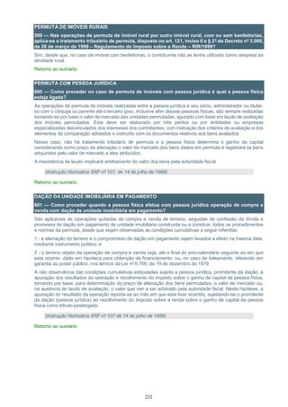 232
PERMUTA DE IMÓVEIS RURAIS
599 — Nas operações de permuta de imóvel rural por outro imóvel rural, com ou sem benfeitorias,
aplica-se o tratamento tributário de permuta, disposto no art. 121, inciso II e § 2º do Decreto nº 3.000,
de 26 de março de 1999 – Regulamento do Imposto sobre a Renda – RIR/1999?
Sim, desde que, no caso de imóvel com benfeitorias, o contribuinte não as tenha utilizado como despesa da
atividade rural.
Retorno ao sumário
PERMUTA COM PESSOA JURÍDICA
600 — Como proceder no caso de permuta de imóveis com pessoa jurídica à qual a pessoa física
esteja ligada?
As operações de permuta de imóveis realizadas entre a pessoa jurídica e seu sócio, administrador ou titular,
ou com o cônjuge ou parente até o terceiro grau, inclusive afim dessas pessoas físicas, são sempre realizadas
tomando-se por base o valor de mercado das unidades permutadas, apurado com base em laudo de avaliação
dos imóveis permutados. Este deve ser elaborado por três peritos ou por entidades ou empresas
especializadas desvinculados dos interesses dos contratantes, com indicação dos critérios de avaliação e dos
elementos de comparação adotados e instruído com os documentos relativos aos bens avaliados.
Nesse caso, não há tratamento tributário de permuta e a pessoa física determina o ganho de capital
considerando como preço de alienação o valor de mercado dos bens dados em permuta e registrará os bens
adquiridos pelo valor de mercado a eles atribuídos.
A inexistência de laudo implicará arbitramento do valor dos bens pela autoridade fiscal.
(Instrução Normativa SRF nº 107, de 14 de julho de 1988)
Retorno ao sumário
DAÇÃO DA UNIDADE IMOBILIÁRIA EM PAGAMENTO
601 — Como proceder quando a pessoa física efetua com pessoa jurídica operação de compra e
venda com dação de unidade imobiliária em pagamento?
São aplicáveis às operações quitadas de compra e venda de terreno, seguidas de confissão de dívida e
promessa de dação em pagamento de unidade imobiliária construída ou a construir, todos os procedimentos
e normas da permuta, desde que sejam observadas as condições cumulativas a seguir referidas:
1 - a alienação do terreno e o compromisso de dação em pagamento sejam levados a efeito na mesma data,
mediante instrumento público; e
2 - o terreno objeto da operação de compra e venda seja, até o final do ano-calendário seguinte ao em que
esta ocorrer, dado em hipoteca para obtenção de financiamento, ou, no caso de loteamento, oferecido em
garantia ao poder público, nos termos da Lei nº 6.766, de 19 de dezembro de 1979.
A não observância das condições cumulativas estipuladas sujeita a pessoa jurídica, promitente da dação, à
apuração dos resultados da operação e recolhimento do imposto sobre o ganho de capital da pessoa física,
tomando por base, para determinação do preço de alienação dos bens permutados, o valor de mercado ou,
na ausência de laudo de avaliação, o valor que vier a ser arbitrado pela autoridade fiscal. Nesta hipótese, a
apuração do resultado da operação reporta-se ao mês em que esta tiver ocorrido, sujeitando-se o promitente
da dação (pessoa jurídica) ao recolhimento do imposto sobre a renda sobre o ganho de capital da pessoa
física como tributo postergado.
(Instrução Normativa SRF nº 107 de 14 de julho de 1988)
Retorno ao sumário
 