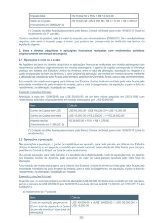 235
Imposto total R$ 70.822,50 x 15% = R$ 10.623,38
Saldo de imposto
(Vencimento em 30/09/2015)
R$ 10.623,38 - R$ 4.106,16 - R$ 3.117,65 = R$ 3.399,57
(*) Cotação do dólar fixada para compra, pelo Banco Central do Brasil, para o dia 14/08/2015 (data do
recebimento da 3ª parcela).
Como o resultado foi positivo, este é o valor do imposto com vencimento em 30/09/2015. Se o resultado fosse
negativo, este seria o imposto pago a maior, que poderia ser compensado ou restituído nos termos da
legislação vigente.
2. Bens e direitos adquiridos e aplicações financeiras realizadas com rendimentos auferidos
originariamente em moeda estrangeira.
2.1. Operações à vista ou a prazo.
Na hipótese de bens ou direitos adquiridos e aplicações financeiras realizadas em moeda estrangeira com
rendimentos auferidos originariamente em moeda estrangeira, o ganho de capital corresponde à diferença
positiva, em dólares dos Estados Unidos da América, entre o valor de alienação, liquidação ou resgate e o
custo de aquisição do bem ou direito ou o valor original da aplicação, convertida em moeda nacional mediante
a utilização da cotação do dólar fixada, para compra, pelo Banco Central do Brasil, para a data do recebimento.
A conversão de moeda estrangeira para dólares dos Estados Unidos da América é feita pelo valor fixado pela
autoridade monetária do país emissor da moeda, para a data do pagamento, na aquisição, e para a data do
recebimento, na alienação, liquidação ou resgate.
Exemplo (cotações fictícias):
Alienação à vista em 12/06/2015, por US$ 50,000.00, de um bem móvel adquirido em 23/03/1999 com
rendimentos auferidos originariamente em moeda estrangeira, por US$ 40,000.00.
Item Cálculo
Ganho de Capital em US$ US$ 50,000.00 - US$ 40,000.00 = US$ 10,000.00
Ganho de Capital em reais US$ 10,000.00 x R$ 2,85000 (*) = R$ 28.500,00
Imposto devido
(Vencimento em 31/07/2015)
R$ 28.500,00 x 15% = R$ 4.275,00
(*) Cotação do dólar fixada para compra, pelo Banco Central do Brasil, para o dia 12/06/2015 (data do
recebimento).
2.2. Operações a prestação.
Nas operações a prestação, o ganho de capital deve ser apurado, para cada parcela, em dólares dos Estados
Unidos da América, e, em seguida, convertido em moeda nacional, pela cotação do dólar fixada, para compra,
pelo Banco Central do Brasil, na data de cada recebimento.
O custo de aquisição, para cada parcela, é o resultado da multiplicação do custo de aquisição total, em dólares
dos Estados Unidos da América, pelo quociente do valor de cada parcela recebida pelo valor total de
alienação.
A conversão de moeda estrangeira para dólares dos Estados Unidos da América é feita pelo valor fixado pela
autoridade monetária do país emissor da moeda, para a data do pagamento, na aquisição, e para a data do
recebimento, na alienação, liquidação ou resgate.
Exemplo (cotações fictícias):
Supondo que, no exemplo anterior, o valor de alienação (US$ 50,000.00) tenha sido recebido em três parcelas,
sendo a primeira de US$ 20,000.00 em 12/06/2015 e as duas últimas de US$ 15,000.00, em 31/07/2015 e em
14/08/2015.
a) recebimento da 1ª parcela:
Item Cálculo
Custo de aquisição proporcional
[Custo total de aquisição x (Valor
da parcela recebida / Valor total de
alienação)]
US$ 40,000.00 x (US$ 20,000.00 / US$ 50,000.00) =
US$ 16,000.00
 