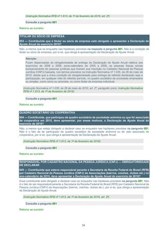 24
(Instrução Normativa RFB nº 1.613, de 1º de fevereiro de 2016, art. 2º)
Consulte a pergunta 001
Retorno ao sumário
TITULAR OU SÓCIO DE EMPRESA
003 — Contribuinte que é titular ou sócio de empresa está obrigado a apresentar a Declaração de
Ajuste Anual do exercício 2016?
Não, a menos que se enquadre nas hipóteses previstas na resposta à pergunta 001. Não é a condição de
titular ou sócio de empresa, por si só, que obriga à apresentação de Declaração de Ajuste Anual.
Atenção:
Ficam dispensadas da obrigatoriedade de entrega da Declaração de Ajuste Anual relativa aos
exercícios de 2006 a 2009, anos-calendário de 2005 a 2008, as pessoas físicas sócias
exclusivamente de pessoas jurídicas que tiveram sua inscrição no Cadastro Nacional da Pessoa
Jurídica (CNPJ) baixada, nos termos previstos na Instrução Normativa nº 1.035, de 28 de maio de
2010, desde que a única condição de obrigatoriedade para entrega da referida declaração seja a
participação, em qualquer mês do referido período, no quadro societário de sociedade empresária
ou simples, como sócio ou acionista, ou como titular de empresa individual.
(Instrução Normativa nº 1.035, de 28 de maio de 2010, art. 2º, parágrafo único; Instrução Normativa
RFB nº 1.613, de 1º de fevereiro de 2016)
Consulte a pergunta 001
Retorno ao sumário
QUADRO SOCIETÁRIO OU COOPERATIVA
004 — Contribuinte, que participou de quadro societário de sociedade anônima ou que foi associado
de cooperativa em 2015, deve apresentar, por esses motivos, a Declaração de Ajuste Anual do
exercício de 2016?
Não, a menos que esteja obrigado a declarar caso se enquadre nas hipóteses previstas na pergunta 001.
Não é o fato de ter participado de quadro societário de sociedade anônima ou ter sido associado de
cooperativa, por si só, que obriga à apresentação de Declaração de Ajuste Anual.
(Instrução Normativa RFB nº 1.613, de 1º de fevereiro de 2016)
Consulte a pergunta 001
Retorno ao sumário
RESPONSÁVEL POR CADASTRO NACIONAL DA PESSOA JURÍDICA (CNPJ) — OBRIGATORIEDADE
DE DECLARAR
005 — Contribuinte que esteve responsável perante a Secretaria da Receita Federal do Brasil (RFB)
por Cadastro Nacional da Pessoa Jurídica (CNPJ) de Associações (bairros, creches, clubes etc.) no
ano-calendário de 2015, deve apresentar a Declaração de Ajuste Anual do exercício de 2016?
Esse contribuinte está obrigado a declarar caso se enquadre nas hipóteses previstas na pergunta 001. Não
é o fato de ser responsável perante a Secretaria da Receita Federal do Brasil (RFB) por Cadastro Nacional da
Pessoa Jurídica (CNPJ) de Associações (bairros, creches, clubes etc.), por si só, que obriga a apresentação
de Declaração de Ajuste Anual.
(Instrução Normativa RFB nº 1.613, de 1º de fevereiro de 2016, art. 2º)
Consulte a pergunta 001
Retorno ao sumário
 