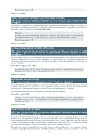 243
Consulte a pergunta 545
Retorno ao sumário
MOEDA ESTRANGEIRA REPRESENTADA POR CHEQUES DE VIAGEM
605— Qual é o tratamento tributário do dispêndio de moeda estrangeira representada por cheques
de viagem?
O dispêndio, a qualquer título, de moeda estrangeira representada por cheques de viagem, inclusive para o
pagamento de despesas de viagem ao exterior, é considerado como alienação, sujeita à apuração de ganho
de capital, conforme disposto nas perguntas 602 e 604.
Atenção:
A moeda estrangeira representada por cheques de viagem deve ser informada na Declaração de
Bens e Direitos da mesma forma prevista para a moeda estrangeira mantida em espécie.
Consulte a pergunta 446
Retorno ao sumário
APLICAÇÕES FINANCEIRAS EM MOEDA ESTRANGEIRA
606 — Como são considerados os rendimentos produzidos por aplicações financeiras em moeda
estrangeira e o ganho de capital obtido na alienação de bens ou direitos adquiridos em moeda
estrangeira?
Os rendimentos produzidos por aplicações financeiras em moeda estrangeira, bem como o ganho de capital
obtido na alienação de bens ou direitos adquiridos em moeda estrangeira, ainda que decorrentes de
rendimentos auferidos originariamente em reais, são considerados rendimentos auferidos originariamente em
moeda estrangeira.
Consulte as perguntas 602 e 603
(Instrução Normativa SRF nº 118, de 27 de dezembro de 2000, art. 4º, parágrafo único; Solução de
Consulta Interna Cosit nº 5, de 15 de fevereiro de 2013)
Retorno ao sumário
ALIENAÇÃO DE MOEDAS VIRTUAIS
607 — Os ganhos obtidos com a alienação de moedas “virtuais” são tributados?
Os ganhos obtidos com a alienação de moedas virtuais (bitcoins, por exemplo) cujo total alienado no mês seja
superior a R$ 35.000,00 são tributados, a título de ganho de capital, à alíquota de 15%, e o recolhimento do
imposto sobre a renda deve ser feito até o último dia útil do mês seguinte ao da transação.
As operações deverão estar comprovadas com documentação hábil e idônea.
Consulte a pergunta 447
(Lei nº 5.172, de 25 de outubro de 1966 - Código Tributário Nacional - CTN, art. 118; Instrução
Normativa SRF nº 84, de 11 de outubro de 2001; e Instrução Normativa SRF nº 599, de 28 de
dezembro de 2005)
Retorno ao sumário
NÃO RESIDENTE — BENS NO BRASIL
608 — Qual é o tratamento tributário do ganho de capital auferido na alienação de bens ou direitos
situados no Brasil por não residente?
É pacífico em Direito Internacional que os bens ou direitos sujeitam-se à legislação do país onde estão
situados, quer seu proprietário resida ou não no mesmo território. Esse critério também está presente no
campo tributário, sendo exemplo disso as cláusulas dos acordos entre Estados soberanos, com o fito de evitar
a dupla tributação internacional da renda, os quais, de modo geral, determinam que os lucros obtidos nessas
operações são tributáveis no Estado contratante em que os bens estiverem situados.
Dessa forma, o ganho de capital auferido por não residente, nas operações com bens situados no Brasil,
sujeita-se à legislação tributária brasileira, sofrendo incidência de imposto à alíquota de 15% (art. 18 da Lei nº
 