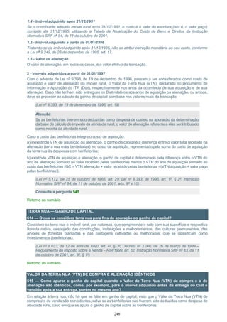 248
1.4 - Imóvel adquirido após 31/12/1991
Se o contribuinte adquiriu imóvel rural após 31/12/1991, o custo é o valor da escritura (isto é, o valor pago)
corrigido até 31/12/1995, utilizando a Tabela de Atualização do Custo de Bens e Direitos da Instrução
Normativa SRF nº 84, de 11 de outubro de 2001.
1.5 - Imóvel adquirido a partir de 01/01/1996
Tratando-se de imóvel adquirido após 31/12/1995, não se atribui correção monetária ao seu custo, conforme
a Lei nº 9.249, de 26 de dezembro de 1995, art. 17.
1.6 - Valor de alienação
O valor de alienação, em todos os casos, é o valor efetivo da transação.
2 - Imóveis adquiridos a partir de 01/01/1997
Com o advento da Lei nº 9.393, de 19 de dezembro de 1996, passam a ser considerados como custo de
aquisição e valor de alienação do imóvel rural, o Valor da Terra Nua (VTN), declarado no Documento de
Informação e Apuração do ITR (Diat), respectivamente nos anos da ocorrência de sua aquisição e de sua
alienação. Caso não tenham sido entregues os Diat relativos aos anos de aquisição ou alienação, ou ambos,
deve-se proceder ao cálculo do ganho de capital com base nos valores reais da transação.
(Lei nº 9.393, de 19 de dezembro de 1996, art. 19)
Atenção:
Se as benfeitorias tiverem sido deduzidas como despesa de custeio na apuração da determinação
da base de cálculo do imposto da atividade rural, o valor de alienação referente a elas será tributado
como receita da atividade rural.
Caso o custo das benfeitorias integre o custo de aquisição:
a) inexistindo VTN de aquisição ou alienação, o ganho de capital é a diferença entre o valor total recebido na
alienação (terra nua mais benfeitorias) e o custo de aquisição, representado pela soma do custo de aquisição
da terra nua às despesas com benfeitorias;
b) existindo VTN de aquisição e alienação, o ganho de capital é determinado pela diferença entre o VTN do
ano de alienação somado ao valor recebido pelas benfeitorias menos o VTN do ano de aquisição somado ao
custo das benfeitorias {GC = VTN alienação + valor recebido pelas benfeitorias - (VTN aquisição + valor pago
pelas benfeitorias)}.
(Lei nº 5.172, de 25 de outubro de 1966, art. 29; Lei nº 9.393, de 1996, art. 1º, § 2º; Instrução
Normativa SRF nº 84, de 11 de outubro de 2001, arts. 9º e 10)
Consulte a pergunta 545
Retorno ao sumário
TERRA NUA — GANHO DE CAPITAL
614 — O que se considera terra nua para fins de apuração do ganho de capital?
Considera-se terra nua o imóvel rural, por natureza, que compreende o solo com sua superfície e respectiva
floresta nativa, despojado das construções, instalações e melhoramentos, das culturas permanentes, das
árvores de florestas plantadas e das pastagens cultivadas ou melhoradas, que se classificam como
investimentos (benfeitorias).
(Lei nº 8.023, de 12 de abril de 1990, art. 4º, § 3º; Decreto nº 3.000, de 26 de março de 1999 –
Regulamento do Imposto sobre a Renda – RIR/1999, art. 62, Instrução Normativa SRF nº 83, de 11
de outubro de 2001, art. 9º, § 1º)
Retorno ao sumário
VALOR DA TERRA NUA (VTN) DE COMPRA E ALIENAÇÃO IDÊNTICOS
615 — Como apurar o ganho de capital quando o Valor da Terra Nua (VTN) de compra e o de
alienação são idênticos, como, por exemplo, para o imóvel adquirido antes da entrega do Diat e
vendido após a sua entrega, porém no mesmo ano?
Em relação à terra nua, não há que se falar em ganho de capital, visto que o Valor da Terra Nua (VTN) de
compra e o de venda são coincidentes, salvo se as benfeitorias não tiverem sido deduzidas como despesa de
atividade rural, caso em que se apura o ganho de capital sobre as benfeitorias.
 