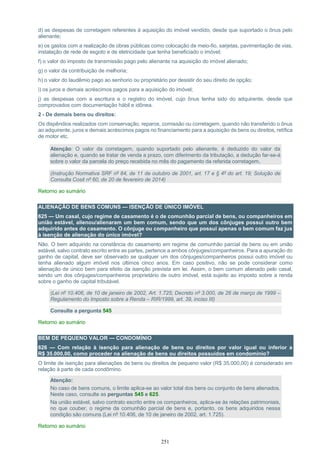 251
d) as despesas de corretagem referentes à aquisição do imóvel vendido, desde que suportado o ônus pelo
alienante;
e) os gastos com a realização de obras públicas como colocação de meio-fio, sarjetas, pavimentação de vias,
instalação de rede de esgoto e de eletricidade que tenha beneficiado o imóvel;
f) o valor do imposto de transmissão pago pelo alienante na aquisição do imóvel alienado;
g) o valor da contribuição de melhoria;
h) o valor do laudêmio pago ao senhorio ou proprietário por desistir do seu direito de opção;
i) os juros e demais acréscimos pagos para a aquisição do imóvel;
j) as despesas com a escritura e o registro do imóvel, cujo ônus tenha sido do adquirente, desde que
comprovados com documentação hábil e idônea.
2 - De demais bens ou direitos:
Os dispêndios realizados com conservação, reparos, comissão ou corretagem, quando não transferido o ônus
ao adquirente, juros e demais acréscimos pagos no financiamento para a aquisição de bens ou direitos, retífica
de motor etc.
Atenção: O valor da corretagem, quando suportado pelo alienante, é deduzido do valor da
alienação e, quando se tratar de venda a prazo, com diferimento da tributação, a dedução far-se-á
sobre o valor da parcela do preço recebida no mês do pagamento da referida corretagem.
(Instrução Normativa SRF nº 84, de 11 de outubro de 2001, art. 17 e § 4º do art. 19; Solução de
Consulta Cosit nº 60, de 20 de fevereiro de 2014)
Retorno ao sumário
ALIENAÇÃO DE BENS COMUNS — ISENÇÃO DE ÚNICO IMÓVEL
625 — Um casal, cujo regime de casamento é o de comunhão parcial de bens, ou companheiros em
união estável, alienou/alienaram um bem comum, sendo que um dos cônjuges possui outro bem
adquirido antes do casamento. O cônjuge ou companheiro que possui apenas o bem comum faz jus
à isenção de alienação do único imóvel?
Não. O bem adquirido na constância do casamento em regime de comunhão parcial de bens ou em união
estável, salvo contrato escrito entre as partes, pertence a ambos cônjuges/companheiros. Para a apuração do
ganho de capital, deve ser observado se qualquer um dos cônjuges/companheiros possui outro imóvel ou
tenha alienado algum imóvel nos últimos cinco anos. Em caso positivo, não se pode considerar como
alienação de único bem para efeito da isenção prevista em lei. Assim, o bem comum alienado pelo casal,
sendo um dos cônjuges/companheiros proprietário de outro imóvel, está sujeito ao imposto sobre a renda
sobre o ganho de capital tributável.
(Lei nº 10.406, de 10 de janeiro de 2002, Art. 1.725; Decreto nº 3.000, de 26 de março de 1999 –
Regulamento do Imposto sobre a Renda – RIR/1999, art. 39, inciso III)
Consulte a pergunta 545
Retorno ao sumário
BEM DE PEQUENO VALOR — CONDOMÍNIO
626 — Com relação à isenção para alienação de bens ou direitos por valor igual ou inferior a
R$ 35.000,00, como proceder na alienação de bens ou direitos possuídos em condomínio?
O limite de isenção para alienações de bens ou direitos de pequeno valor (R$ 35.000,00) é considerado em
relação à parte de cada condômino.
Atenção:
No caso de bens comuns, o limite aplica-se ao valor total dos bens ou conjunto de bens alienados.
Neste caso, consulte as perguntas 545 e 625.
Na união estável, salvo contrato escrito entre os companheiros, aplica-se às relações patrimoniais,
no que couber, o regime da comunhão parcial de bens e, portanto, os bens adquiridos nessa
condição são comuns (Lei nº 10.406, de 10 de janeiro de 2002, art. 1.725).
Retorno ao sumário
 