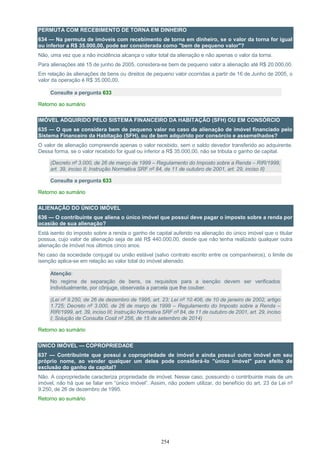 254
PERMUTA COM RECEBIMENTO DE TORNA EM DINHEIRO
634 — Na permuta de imóveis com recebimento de torna em dinheiro, se o valor da torna for igual
ou inferior a R$ 35.000,00, pode ser considerada como "bem de pequeno valor"?
Não, uma vez que a não incidência alcança o valor total da alienação e não apenas o valor da torna.
Para alienações até 15 de junho de 2005, considera-se bem de pequeno valor a alienação até R$ 20.000,00.
Em relação às alienações de bens ou direitos de pequeno valor ocorridas a partir de 16 de Junho de 2005, o
valor da operação é R$ 35.000,00.
Consulte a pergunta 633
Retorno ao sumário
IMÓVEL ADQUIRIDO PELO SISTEMA FINANCEIRO DA HABITAÇÃO (SFH) OU EM CONSÓRCIO
635 — O que se considera bem de pequeno valor no caso de alienação de imóvel financiado pelo
Sistema Financeiro da Habitação (SFH), ou de bem adquirido por consórcio e assemelhados?
O valor de alienação compreende apenas o valor recebido, sem o saldo devedor transferido ao adquirente.
Dessa forma, se o valor recebido for igual ou inferior a R$ 35.000,00, não se tributa o ganho de capital.
(Decreto nº 3.000, de 26 de março de 1999 – Regulamento do Imposto sobre a Renda – RIR/1999,
art. 39, inciso II; Instrução Normativa SRF nº 84, de 11 de outubro de 2001, art. 29, inciso II)
Consulte a pergunta 633
Retorno ao sumário
ALIENAÇÃO DO ÚNICO IMÓVEL
636 — O contribuinte que aliena o único imóvel que possui deve pagar o imposto sobre a renda por
ocasião de sua alienação?
Está isento do imposto sobre a renda o ganho de capital auferido na alienação do único imóvel que o titular
possua, cujo valor de alienação seja de até R$ 440.000,00, desde que não tenha realizado qualquer outra
alienação de imóvel nos últimos cinco anos.
No caso da sociedade conjugal ou união estável (salvo contrato escrito entre os companheiros), o limite de
isenção aplica-se em relação ao valor total do imóvel alienado.
Atenção:
No regime de separação de bens, os requisitos para a isenção devem ser verificados
individualmente, por cônjuge, observada a parcela que lhe couber.
(Lei nº 9.250, de 26 de dezembro de 1995, art. 23; Lei nº 10.406, de 10 de janeiro de 2002, artigo
1.725; Decreto nº 3.000, de 26 de março de 1999 – Regulamento do Imposto sobre a Renda –
RIR/1999, art. 39, inciso III; Instrução Normativa SRF nº 84, de 11 de outubro de 2001, art. 29, inciso
I; Solução de Consulta Cosit nº 256, de 15 de setembro de 2014)
Retorno ao sumário
ÚNICO IMÓVEL — COPROPRIEDADE
637 — Contribuinte que possui a copropriedade de imóvel e ainda possui outro imóvel em seu
próprio nome, ao vender qualquer um deles pode considerá-lo "único imóvel" para efeito de
exclusão do ganho de capital?
Não. A copropriedade caracteriza propriedade de imóvel. Nesse caso, possuindo o contribuinte mais de um
imóvel, não há que se falar em “único imóvel”. Assim, não podem utilizar, do benefício do art. 23 da Lei nº
9.250, de 26 de dezembro de 1995.
Retorno ao sumário
 