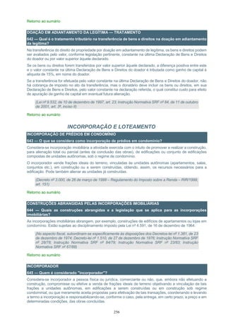 256
Retorno ao sumário
DOAÇÃO EM ADIANTAMENTO DA LEGÍTIMA — TRATAMENTO
642 — Qual é o tratamento tributário na transferência de bens e direitos na doação em adiantamento
da legítima?
Na transferência do direito de propriedade por doação em adiantamento de legítima, os bens e direitos podem
ser avaliados pelo valor, conforme legislação pertinente, constante na última Declaração de Bens e Direitos
do doador ou por valor superior àquele declarado.
Se os bens ou direitos forem transferidos por valor superior àquele declarado, a diferença positiva entre este
e o valor constante na última Declaração de Bens e Direitos do doador é tributada como ganho de capital à
alíquota de 15%, em nome do doador.
Se a transferência for efetuada pelo valor constante na última Declaração de Bens e Direitos do doador, não
há cobrança de imposto no ato da transferência, mas o donatário deve incluir os bens ou direitos, em sua
Declaração de Bens e Direitos, pelo valor constante na declaração referida, o qual constitui custo para efeito
de apuração de ganho de capital em eventual futura alienação.
(Lei nº 9.532, de 10 de dezembro de 1997, art. 23; Instrução Normativa SRF nº 84, de 11 de outubro
de 2001, art. 3º, inciso II)
Retorno ao sumário
INCORPORAÇÃO E LOTEAMENTO
INCORPORAÇÃO DE PRÉDIOS EM CONDOMÍNIO
643 — O que se considera como incorporação de prédios em condomínio?
Considera-se incorporação imobiliária a atividade exercida com o intuito de promover e realizar a construção,
para alienação total ou parcial (antes da conclusão das obras), de edificações ou conjunto de edificações
compostas de unidades autônomas, sob o regime de condomínio.
O incorporador vende frações ideais do terreno, vinculadas às unidades autônomas (apartamentos, salas,
conjuntos etc.), em construção ou a serem construídas, obtendo, assim, os recursos necessários para a
edificação. Pode também alienar as unidades já construídas.
(Decreto nº 3.000, de 26 de março de 1999 – Regulamento do Imposto sobre a Renda – RIR/1999,
art. 151)
Retorno ao sumário
CONSTRUÇÕES ABRANGIDAS PELAS INCORPORAÇÕES IMOBILIÁRIAS
644 — Quais as construções abrangidas e a legislação que se aplica para as incorporações
imobiliárias?
As incorporações imobiliárias abrangem, por exemplo, construções de edifícios de apartamentos ou lojas em
condomínio. Estão sujeitas ao disciplinamento imposto pela Lei nº 4.591, de 16 de dezembro de 1964.
(No aspecto fiscal, subordinam-se especificamente às disposições dos Decretos-lei nº 1.381, de 23
de dezembro de 1974; Decreto-lei nº 1.510, de 27 de dezembro de 1976; Instrução Normativa SRF
nº 28/78; Instrução Normativa SRF nº 84/79; Instrução Normativa SRF nº 23/83; Instrução
Normativa SRF nº 67/88)
Retorno ao sumário
INCORPORADOR
645 — Quem é considerado "incorporador"?
Considera-se incorporador a pessoa física ou jurídica, comerciante ou não, que, embora não efetuando a
construção, compromisse ou efetive a venda de frações ideais de terreno objetivando a vinculação de tais
frações a unidades autônomas, em edificações a serem construídas ou em construção sob regime
condominial, ou que meramente aceita propostas para efetivação de tais transações, coordenando e levando
a termo a incorporação e responsabilizando-se, conforme o caso, pela entrega, em certo prazo, a preço e em
determinadas condições, das obras concluídas.
 