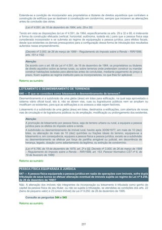 257
Estende-se a condição de incorporador aos proprietários e titulares de direitos aquisitivos que contratem a
construção de edifícios que se destinem à constituição em condomínio, sempre que iniciarem as alienações
antes da conclusão das obras.
(Lei nº 4.591, de 16 de dezembro de 1964, arts. 29 e 30)
Tendo em vista as disposições da Lei nº 4.591, de 1964, especificamente os arts. 29 a 32 e 68, é irrelevante
a forma da construção efetuada (vertical, horizontal, autônoma, isolada etc.) para que a pessoa física seja
considerada incorporador e se submeta ao regime de equiparação a pessoa jurídica, para efeitos fiscais,
desde que existentes os demais pressupostos para a configuração dessa forma de tributação dos resultados
auferidos nesse empreendimento.
(Decreto nº 3.000, de 26 de março de 1999 – Regulamento do Imposto sobre a Renda – RIR/1999,
arts. 151 e 152)
Atenção:
De acordo com o art. 68 da Lei nº 4.591, de 16 de dezembro de 1964, os proprietários ou titulares
de direito aquisitivo sobre as terras rurais, ou sobre terrenos onde pretendam construir ou mandar
construir habitações isoladas para aliená-las antes de concluídas, mediante pagamento do preço a
prazo, ficam sujeitos ao regime instituído para os incorporadores, no que lhes for aplicável.
Retorno ao sumário
LOTEAMENTO E DESMEMBRAMENTO DE TERRENOS
646 — O que se considera como loteamento e desmembramento de terrenos?
Desmembramento é a subdivisão de uma gleba (área) em lotes para edificação, na qual seja aproveitado o
sistema viário oficial local, isto é, não se abrem vias, ruas ou logradouros públicos nem se ampliam ou
modificam os existentes, para que as edificações e os acessos a elas sejam factíveis.
Loteamento é a subdivisão de uma gleba (área) em lotes, destinados a edificações, com abertura de novas
vias de circulação e de logradouros públicos ou de ampliação, modificação ou prolongamento dos existentes.
Atenção:
A promoção de loteamento por pessoa física, seja de terreno urbano ou rural, a equipara a pessoa
jurídica para os efeitos do imposto sobre a renda.
A subdivisão ou desmembramento de imóvel rural, havido após 30/06/1977, em mais de 10 (dez)
lotes, ou alienação de mais de 10 (dez) quinhões ou frações ideais do terreno, equipara-se a
loteamento e, em consequência, equipara a pessoa física a pessoa jurídica, exceto se a subdivisão
ou desmembramento se efetivar por força de partilha amigável ou judicial, em decorrência de
herança, legado, doação como adiantamento da legítima, ou extinção de condomínio.
(Lei nº 6.766, de 19 de dezembro de 1979, art. 2º e §§; Decreto nº 3.000, de 26 de março de 1999
– Regulamento do Imposto sobre a Renda – RIR/1999, art. 153; Parecer Normativo CST nº 6, de
19 de fevereiro de 1986)
Retorno ao sumário
PESSOA FÍSICA EQUIPARADA À JURÍDICA
647 — A pessoa física equiparada a pessoa jurídica em razão de operações com imóveis, sofre dupla
tributação de seus lucros se efetuar alienação eventual de imóveis sujeita ao regime da Lei nº 9.250,
de 26 de dezembro de 1995?
Não. A alienação dos imóveis não integrantes da incorporação ou loteamento é tributada como ganho de
capital da pessoa física de seu titular, ou não se sujeita à tributação, se atendidas as condições dos arts. 22
(bens de pequeno valor) e 23 (único imóvel) da Lei nº 9.250, de 26 de dezembro de 1995.
Consulte as perguntas 544 e 545
Retorno ao sumário
 