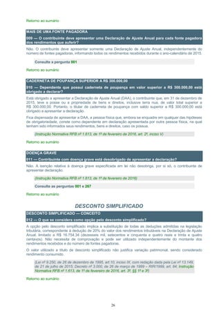 26
Retorno ao sumário
MAIS DE UMA FONTE PAGADORA
009 — O contribuinte deve apresentar uma Declaração de Ajuste Anual para cada fonte pagadora
dos rendimentos que auferir?
Não. O contribuinte deve apresentar somente uma Declaração de Ajuste Anual, independentemente do
número de fontes pagadoras, informando todos os rendimentos recebidos durante o ano-calendário de 2015.
Consulte a pergunta 001
Retorno ao sumário
CADERNETA DE POUPANÇA SUPERIOR A R$ 300.000,00
010 — Dependente que possui caderneta de poupança em valor superior a R$ 300.000,00 está
obrigado a declarar?
Está obrigado a apresentar a Declaração de Ajuste Anual (DAA), o contribuinte que, em 31 de dezembro de
2015, teve a posse ou a propriedade de bens e direitos, inclusive terra nua, de valor total superior a
R$ 300.000,00. Portanto, o titular de caderneta de poupança com saldo superior a R$ 300.000,00 está
obrigado a apresentar a declaração.
Fica dispensada de apresentar a DAA, a pessoa física que, embora se enquadre em qualquer das hipóteses
de obrigatoriedade, conste como dependente em declaração apresentada por outra pessoa física, na qual
tenham sido informados seus rendimentos, bens e direitos, caso os possua.
(Instrução Normativa RFB nº 1.613, de 1º de fevereiro de 2016, art. 2º, inciso V)
Retorno ao sumário
DOENÇA GRAVE
011 — Contribuinte com doença grave está desobrigado de apresentar a declaração?
Não. A isenção relativa à doença grave especificada em lei não desobriga, por si só, o contribuinte de
apresentar declaração.
(Instrução Normativa RFB nº 1.613, de 1º de fevereiro de 2016)
Consulte as perguntas 001 e 267
Retorno ao sumário
DESCONTO SIMPLIFICADO
DESCONTO SIMPLIFICADO — CONCEITO
012 — O que se considera como opção pelo desconto simplificado?
A opção pelo desconto simplificado implica a substituição de todas as deduções admitidas na legislação
tributária, correspondente à dedução de 20% do valor dos rendimentos tributáveis na Declaração de Ajuste
Anual, limitado a R$ 16.754,34 (dezesseis mil, setecentos e cinquenta e quatro reais e trinta e quatro
centavos). Não necessita de comprovação e pode ser utilizado independentemente do montante dos
rendimentos recebidos e do número de fontes pagadoras.
O valor utilizado a título de desconto simplificado não justifica variação patrimonial, sendo considerado
rendimento consumido.
(Lei nº 9.250, de 26 de dezembro de 1995, art.10, inciso IX, com redação dada pela Lei nº 13.149,
de 21 de julho de 2015; Decreto nº 3.000, de 26 de março de 1999 – RIR/1999, art. 84; Instrução
Normativa RFB nº 1.613, de 1º de fevereiro de 2016, art. 3º, §§ 1º e 3º)
Retorno ao sumário
 