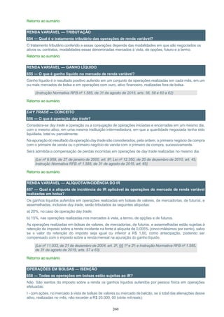 260
Retorno ao sumário
RENDA VARIÁVEL — TRIBUTAÇÃO
654 — Qual é o tratamento tributário das operações de renda variável?
O tratamento tributário conferido a essas operações depende das modalidades em que são negociados os
ativos ou contratos, modalidades essas denominadas mercados à vista, de opções, futuro e a termo.
Retorno ao sumário
RENDA VARIÁVEL — GANHO LÍQUIDO
655 — O que é ganho líquido no mercado de renda variável?
Ganho líquido é o resultado positivo auferido em um conjunto de operações realizadas em cada mês, em um
ou mais mercados de bolsa e em operações com ouro, ativo financeiro, realizadas fora de bolsa.
(Instrução Normativa RFB nº 1.585, de 31 de agosto de 2015, arts. 56, 58 e 60 a 62)
Retorno ao sumário
DAY TRADE — CONCEITO
656 — O que é operação day trade?
Considera-se day trade a operação ou a conjugação de operações iniciadas e encerradas em um mesmo dia,
com o mesmo ativo, em uma mesma instituição intermediadora, em que a quantidade negociada tenha sido
liquidada, total ou parcialmente.
Na apuração do resultado da operação day trade são considerados, pela ordem, o primeiro negócio de compra
com o primeiro de venda ou o primeiro negócio de venda com o primeiro de compra, sucessivamente.
Será admitida a compensação de perdas incorridas em operações de day trade realizadas no mesmo dia.
(Lei nº 9.959, de 27 de janeiro de 2000, art. 8º; Lei nº 12.350, de 20 de dezembro de 2010, art. 45;
Instrução Normativa RFB nº 1.585, de 31 de agosto de 2015, art. 65)
Retorno ao sumário
RENDA VARIÁVEL — ALÍQUOTA/INCIDÊNCIA DO IR
657 — Qual é a alíquota de incidência do IR aplicável às operações do mercado de renda variável
realizadas em bolsa?
Os ganhos líquidos auferidos em operações realizadas em bolsas de valores, de mercadorias, de futuros, e
assemelhadas, inclusive day trade, serão tributados às seguintes alíquotas:
a) 20%, no caso de operação day trade;
b) 15%, nas operações realizadas nos mercados à vista, a termo, de opções e de futuros.
As operações realizadas em bolsas de valores, de mercadorias, de futuros, e assemelhadas estão sujeitas à
retenção do imposto sobre a renda incidente na fonte à alíquota de 0,005% (cinco milésimos por cento), salvo
se o valor da retenção do imposto seja igual ou inferior a R$ 1,00, como antecipação, podendo ser
compensado com o imposto sobre a renda mensal na apuração do ganho líquido.
(Lei nº 11.033, de 21 de dezembro de 2004, art. 2º, §§ 1º e 2º; e Instrução Normativa RFB nº 1.585,
de 31 de agosto de 2015, arts. 57 e 63)
Retorno ao sumário
OPERAÇÕES EM BOLSAS — ISENÇÃO
658 — Todas as operações em bolsas estão sujeitas ao IR?
Não. São isentos do imposto sobre a renda os ganhos líquidos auferidos por pessoa física em operações
efetuadas:
I - com ações, no mercado à vista de bolsas de valores ou mercado de balcão, se o total das alienações desse
ativo, realizadas no mês, não exceder a R$ 20.000, 00 (vinte mil reais);
 