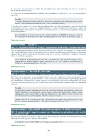 261
II - com ouro, ativo financeiro, se o total das alienações desse ativo, realizadas no mês, não exceder a
R$ 20.000,00 (vinte mil reais);
III – com ações de pequenas e médias empresas a que se refere o art. 16 da Lei nº 13.043, de 13 de novembro
de 2014.
Atenção:
Ocorrendo alienação no mesmo mês de ações e de ouro, ativo financeiro, os limites de isenção dos
itens I e II acima aplicam-se separadamente a cada modalidade de ativo.
A isenção não se aplica, entre outras, às operações de day trade, às negociações de cotas dos fundos de
investimento em índice de ações, aos resgates de cotas de fundos ou clubes de investimento em ações e à
alienação de ações efetivada em operações de exercício de opções e no vencimento ou liquidação antecipada
de contratos a termo.
(Lei nº 11.033, de 21 de dezembro de 2004, art.3º, inciso I; Lei nº 13.043, de 13 de novembro de
2014; Instrução Normativa RFB nº 1.585 , de 31 de agosto de 2015, art. 59, incisos I e II e § 2º)
Retorno ao sumário
RENDA VARIÁVEL — DEDUÇÕES
659 — As despesas incorridas nas operações no mercado de renda variável podem ser deduzidas?
Sim. As despesas efetivamente pagas destacadas na nota de corretagem ou no extrato da conta-corrente
para a realização de operações de compra ou venda (corretagens, emolumentos etc.) podem ser consideradas
na apuração do ganho líquido, sendo acrescidas ao preço de compra e deduzidas do preço de venda dos
ativos ou contratos negociados.
(Lei nº 8.383, de 30 de dezembro de 1991, art. 27; e Decreto nº 3.000, de 26 de março de 1999 –
Regulamento do Imposto sobre a Renda - RIR/1999, art. 760, § 2º; Instrução Normativa RFB nº
1.585, de 31 de agosto de 2015, art. 56, § 3º)
Retorno ao sumário
RENDA VARIÁVEL — COMPENSAÇÃO DE PERDAS
660 — É permitida a compensação de perdas com ganhos em operações de renda variável?
Sim. Para fins de apuração e pagamento do imposto mensal sobre os ganhos líquidos, as perdas incorridas
nas operações de renda variável nos mercados à vista, de opções, futuros, a termos e assemelhados, poderão
ser compensadas com os ganhos líquidos auferidos, no próprio mês ou nos meses subsequentes, em outras
operações realizadas em qualquer das modalidades operacionais previstas naqueles mercados, operações
comuns.
Atenção:
As perdas incorridas em operações de day trade, somente poderão ser compensadas com ganhos
líquidos auferidos em operações da mesma espécie (day trade), realizadas no mês ou meses
subsequentes. Do mesmo modo, as perdas incorridas em operações comuns somente são
compensáveis com os ganhos líquidos auferidos nessas operações.
(Decreto nº 3.000, de 26 de março de 1999 – Regulamento do Imposto sobre a Renda – RIR/1999,
art. 760; Instrução Normativa RFB nº 1.585, de 31 de agosto de 2015, art. 64)
Retorno ao sumário
RENDA VARIÁVEL — COMPENSAÇÃO DE PERDAS COM GANHOS DE MESES ANTERIORES
661 — O resultado negativo ou perda apurado em um mês pode ser compensado com ganho auferido
em meses anteriores?
Não se pode compensar resultados negativos de um mês com ganhos auferidos em meses anteriores, pois a
base de cálculo do imposto é apurada mensalmente.
(Instrução Normativa RFB nº 1.585, de 31 de agosto de 2015, art. 64)
Retorno ao sumário
 