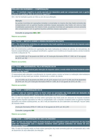 262
PREJUÍZO EM DEZEMBRO — COMPENSAÇÃO
662 — O resultado negativo ou perda apurado em dezembro pode ser compensado com o ganho
auferido em qualquer mês do exercício seguinte?
Sim, não há restrição quanto ao mês ou ano de sua utilização.
Atenção:
As perdas incorridas em operações iniciadas e encerradas no mesmo dia (day trade) somente são
compensáveis com os ganhos líquidos auferidos nessas operações (day trade), em uma ou mais
modalidades operacionais. Do mesmo modo, as perdas incorridas em operações comuns somente
são compensáveis com os ganhos líquidos auferidos nessas operações.
Consulte as perguntas 660 e 661
Retorno ao sumário
DAY TRADE — IMPOSTO SOBRE A RENDA INCIDENTE NA FONTE
663 — Os rendimentos auferidos em operações day trade sujeitam-se à incidência do imposto sobre
a renda incidente na fonte?
Sim. Os rendimentos auferidos em operações day trade realizadas em bolsas de valores, de mercadorias, de
futuros e assemelhadas, por qualquer beneficiário, sujeitam-se à incidência do imposto sobre a renda incidente
na fonte à alíquota de 1%.
(Lei nº 9.959, de 27 de janeiro de 2000, art. 8º; Instrução Normativa RFB nº 1.585, de 31 de agosto
de 2015, art. 65)
Retorno ao sumário
DAY TRADE — RESPONSÁVEL PELA RETENÇÃO DO IR
664 — Quem é o responsável pela retenção do imposto sobre a renda retido na fonte incidente sobre
operações day trade?
O responsável pela retenção e recolhimento do imposto sobre a renda na fonte é a instituição intermediadora
da operação de day trade que receber, diretamente, a ordem do cliente.
(Lei nº 9.959, de 27 de janeiro de 2000, art. 8º, § 4º, incisos I e II; Lei nº 12.350, de 20 de dezembro
de 2010, art. 45, § 3º; Instrução Normativa RFB nº 1.585, de 31 de agosto de 2015, art. 65)
Retorno ao sumário
DAY TRADE — COMPENSAÇÃO DO IR
665 — O valor do imposto retido na fonte sobre as operações day trade pode ser deduzido do
imposto incidente sobre os ganhos no mês ou em meses posteriores?
Sim. O valor do imposto retido na fonte sobre operações day trade pode ser deduzido do imposto incidente
sobre ganhos líquidos apurados no mês ou compensado com o imposto incidente sobre os ganhos líquidos
apurados nos meses subsequentes, se, até o mês de dezembro do ano-calendário da retenção, houver saldo
de imposto retido.
(Instrução Normativa RFB nº 1.585, de 31 de agosto de 2015, art. 65, § 8º)
Consulte a pergunta 666
Retorno ao sumário
DAY TRADE — COMPENSAÇÃO NO ANO-CALENDÁRIO
666 — O valor do imposto retido na fonte durante o ano-calendário sobre rendimentos de day trade
pode ser compensado com o imposto incidente sobre ganhos auferidos em meses do ano-
calendário seguinte?
Não. O valor do imposto retido na fonte sobre operações day trade somente pode ser compensado até o mês
de dezembro do ano-calendário da retenção.
 