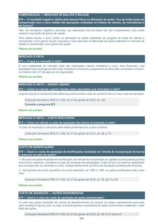 264
COMPENSAÇÃO — MERCADO DE BALCÃO E BOLSAS
670 — O resultado negativo obtido pela pessoa física na alienação de ações fora de bolsa pode ser
compensado com o lucro obtido nas operações realizadas em bolsas de valores, de mercadorias e
de futuros?
Não. Os resultados negativos apurados nas alienações fora de bolsa não são compensáveis, pois estão
sujeitos à apuração de ganho de capital.
Para efeitos fiscais, o lucro obtido na alienação de ações realizadas em pregões de bolsa de valores é
conceituado como ganho líquido, enquanto o lucro apurado na alienação de ações realizada no mercado de
balcão é considerado como ganho de capital.
Retorno ao sumário
MERCADO À VISTA
671 — O que é o mercado à vista?
É uma modalidade de mercado onde são negociados valores mobiliários e ouro, ativo financeiro, cuja
liquidação física (entrega do ativo pelo vendedor) e financeira (pagamento do ativo pelo comprador) ocorrem,
no máximo até o 3º dia após ao da negociação.
Retorno ao sumário
MERCADO À VISTA — GANHO LÍQUIDO
672 — Como se calcula o ganho líquido sobre operações nos mercados à vista?
O ganho líquido é constituído pela diferença positiva entre o valor de venda do ativo e o seu custo de aquisição.
(Instrução Normativa RFB nº 1.585, de 31 de agosto de 2015, art. 58)
Consulte a pergunta 673
Retorno ao sumário
MERCADO À VISTA — CUSTO DOS ATIVOS
673 — Como se calcula o custo de aquisição dos ativos no mercado à vista?
O custo de aquisição é calculado pela média ponderada dos custos unitários.
(Instrução Normativa RFB nº 1.585, de 31 de agosto de 2015, art. 58, § 1º)
Retorno ao sumário
CUSTO DE BONIFICAÇÕES
674 — Qual é o custo de aquisição de bonificações recebidas em virtude de incorporação de lucros
e reservas no caso de ações?
1 - No caso de ações recebidas em bonificação, em virtude de incorporação ao capital social da pessoa jurídica
de lucros ou reservas, considera-se custo de aquisição da participação o valor do lucro ou reserva capitalizado
que corresponder ao acionista ou sócio, independentemente da forma de tributação adotada pela empresa.
2 - Na hipótese de lucros apurados nos anos-calendário de 1994 e 1995, as ações bonificadas terão custo
zero.
(Instrução Normativa RFB nº 1.585, de 31 de agosto de 2015, art. 58, §§ 1º e 2º)
Retorno ao sumário
CUSTO DE AQUISIÇÃO — AÇÕES DESDOBRADAS
675 — Qual é o valor do custo de aquisição de ações desdobradas?
O custo das ações recebidas em virtude de desdobramento do número de ações originalmente possuídas
pelo investidor é igual a zero, ou seja, aumenta apenas a quantidade de ações e permanece inalterado o valor
total das ações.
(Instrução Normativa RFB nº 1.585, de 31 de agosto de 2015, art. 58, § 7º, inciso II)
 