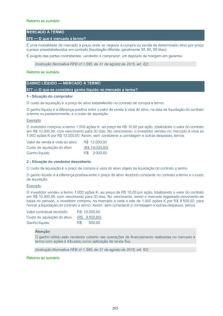 265
Retorno ao sumário
MERCADO A TERMO
676 — O que é mercado a termo?
É uma modalidade de mercado a prazo onde se negocia a compra ou venda de determinado ativo por preço
e prazo preestabelecidos em contrato (liquidação diferida, geralmente 30, 60, 90 dias).
É exigido das partes contratantes, vendedor e comprador, um depósito de margem em garantia.
(Instrução Normativa RFB nº 1.585, de 31 de agosto de 2015, art. 62)
Retorno ao sumário
GANHO LÍQUIDO — MERCADO A TERMO
677 — O que se considera ganho líquido no mercado a termo?
1 - Situação do comprador
O custo de aquisição é o preço do ativo estabelecido no contrato de compra a termo.
O ganho líquido é a diferença positiva entre o valor de venda à vista do ativo, na data da liquidação do contrato
a termo ou posteriormente, e o custo de aquisição.
Exemplo:
O investidor comprou a termo 1.000 ações K, ao preço de R$ 10,00 por ação, totalizando o valor do contrato
em R$ 10.000,00, com vencimento para 30 dias. No vencimento, o investidor vendeu no mercado à vista as
1.000 ações K por R$ 12.000,00. Assim, sem considerar a corretagem e outras despesas, temos:
Valor de venda à vista do ativo R$ 12.000,00
Custo de aquisição do ativo (R$ 10.000,00)
Ganho líquido R$ 2.000,00
2 - Situação do vendedor descoberto
O custo de aquisição é o preço de compra à vista do ativo objeto da liquidação do contrato a termo.
O ganho líquido é a diferença positiva entre o preço do ativo recebido constante no contrato a termo e o custo
de aquisição.
Exemplo:
O investidor vendeu a termo 1.000 ações K, ao preço de R$ 10,00 por ação, totalizando o valor do contrato
em R$ 10.000,00, com vencimento para 30 dias. No vencimento, tendo o mercado registrado movimento de
baixa no período, o investidor comprou no mercado à vista o lote de 1.000 ações K por R$ 9.500,00, para
honrar a liquidação do contrato a termo. Assim, sem considerar a corretagem e outras despesas, temos:
Valor contratual recebido R$ 10.000,00
Custo de aquisição do ativo (R$ 9.500,00)
Ganho líquido R$ 500,00
Atenção:
O ganho obtido pelo vendedor coberto nas operações de financiamento realizadas no mercado a
termo com ações é tributado como aplicação de renda fixa.
(Instrução Normativa RFB nº 1.585, de 31 de agosto de 2015, art. 62)
Retorno ao sumário
 