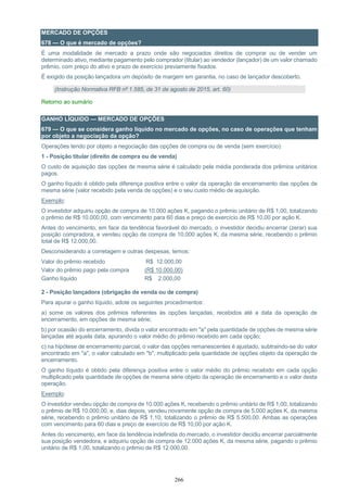 266
MERCADO DE OPÇÕES
678 — O que é mercado de opções?
É uma modalidade de mercado a prazo onde são negociados direitos de comprar ou de vender um
determinado ativo, mediante pagamento pelo comprador (titular) ao vendedor (lançador) de um valor chamado
prêmio, com preço do ativo e prazo de exercício previamente fixados.
É exigido da posição lançadora um depósito de margem em garantia, no caso de lançador descoberto.
(Instrução Normativa RFB nº 1.585, de 31 de agosto de 2015, art. 60)
Retorno ao sumário
GANHO LÍQUIDO — MERCADO DE OPÇÕES
679 — O que se considera ganho líquido no mercado de opções, no caso de operações que tenham
por objeto a negociação da opção?
Operações tendo por objeto a negociação das opções de compra ou de venda (sem exercício):
1 - Posição titular (direito de compra ou de venda)
O custo de aquisição das opções de mesma série é calculado pela média ponderada dos prêmios unitários
pagos.
O ganho líquido é obtido pela diferença positiva entre o valor da operação de encerramento das opções de
mesma série (valor recebido pela venda de opções) e o seu custo médio de aquisição.
Exemplo:
O investidor adquiriu opção de compra de 10.000 ações K, pagando o prêmio unitário de R$ 1,00, totalizando
o prêmio de R$ 10.000,00, com vencimento para 60 dias e preço de exercício de R$ 10,00 por ação K.
Antes do vencimento, em face da tendência favorável do mercado, o investidor decidiu encerrar (zerar) sua
posição compradora, e vendeu opção de compra de 10.000 ações K, da mesma série, recebendo o prêmio
total de R$ 12.000,00.
Desconsiderando a corretagem e outras despesas, temos:
Valor do prêmio recebido R$ 12.000,00
Valor do prêmio pago pela compra (R$ 10.000,00)
Ganho líquido R$ 2.000,00
2 - Posição lançadora (obrigação de venda ou de compra)
Para apurar o ganho líquido, adote os seguintes procedimentos:
a) some os valores dos prêmios referentes às opções lançadas, recebidos até a data da operação de
encerramento, em opções de mesma série;
b) por ocasião do encerramento, divida o valor encontrado em "a" pela quantidade de opções de mesma série
lançadas até aquela data, apurando o valor médio do prêmio recebido em cada opção;
c) na hipótese de encerramento parcial, o valor das opções remanescentes é ajustado, subtraindo-se do valor
encontrado em "a", o valor calculado em "b", multiplicado pela quantidade de opções objeto da operação de
encerramento.
O ganho líquido é obtido pela diferença positiva entre o valor médio do prêmio recebido em cada opção
multiplicado pela quantidade de opções de mesma série objeto da operação de encerramento e o valor desta
operação.
Exemplo:
O investidor vendeu opção de compra de 10.000 ações K, recebendo o prêmio unitário de R$ 1,00, totalizando
o prêmio de R$ 10.000,00, e, dias depois, vendeu novamente opção de compra de 5.000 ações K, da mesma
série, recebendo o prêmio unitário de R$ 1,10, totalizando o prêmio de R$ 5.500,00. Ambas as operações
com vencimento para 60 dias e preço de exercício de R$ 10,00 por ação K.
Antes do vencimento, em face da tendência indefinida do mercado, o investidor decidiu encerrar parcialmente
sua posição vendedora, e adquiriu opção de compra de 12.000 ações K, da mesma série, pagando o prêmio
unitário de R$ 1,00, totalizando o prêmio de R$ 12.000,00.
 