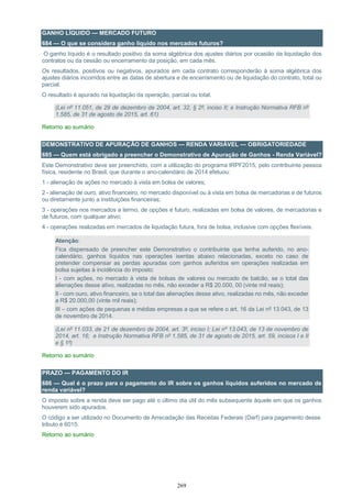 269
GANHO LÍQUIDO — MERCADO FUTURO
684 — O que se considera ganho líquido nos mercados futuros?
O ganho líquido é o resultado positivo da soma algébrica dos ajustes diários por ocasião da liquidação dos
contratos ou da cessão ou encerramento da posição, em cada mês.
Os resultados, positivos ou negativos, apurados em cada contrato corresponderão à soma algébrica dos
ajustes diários incorridos entre as datas de abertura e de encerramento ou de liquidação do contrato, total ou
parcial.
O resultado é apurado na liquidação da operação, parcial ou total.
(Lei nº 11.051, de 29 de dezembro de 2004, art. 32, § 2º, inciso II; e Instrução Normativa RFB nº
1.585, de 31 de agosto de 2015, art. 61)
Retorno ao sumário
DEMONSTRATIVO DE APURAÇÃO DE GANHOS — RENDA VARIÁVEL — OBRIGATORIEDADE
685 — Quem está obrigado a preencher o Demonstrativo de Apuração de Ganhos - Renda Variável?
Este Demonstrativo deve ser preenchido, com a utilização do programa IRPF2015, pelo contribuinte pessoa
física, residente no Brasil, que durante o ano-calendário de 2014 efetuou:
1 - alienação de ações no mercado à vista em bolsa de valores;
2 - alienação de ouro, ativo financeiro, no mercado disponível ou à vista em bolsa de mercadorias e de futuros
ou diretamente junto a instituições financeiras;
3 - operações nos mercados a termo, de opções e futuro, realizadas em bolsa de valores, de mercadorias e
de futuros, com qualquer ativo;
4 - operações realizadas em mercados de liquidação futura, fora de bolsa, inclusive com opções flexíveis.
Atenção:
Fica dispensado de preencher este Demonstrativo o contribuinte que tenha auferido, no ano-
calendário, ganhos líquidos nas operações isentas abaixo relacionadas, exceto no caso de
pretender compensar as perdas apuradas com ganhos auferidos em operações realizadas em
bolsa sujeitas à incidência do imposto:
I - com ações, no mercado à vista de bolsas de valores ou mercado de balcão, se o total das
alienações desse ativo, realizadas no mês, não exceder a R$ 20.000, 00 (vinte mil reais);
II - com ouro, ativo financeiro, se o total das alienações desse ativo, realizadas no mês, não exceder
a R$ 20.000,00 (vinte mil reais);
III – com ações de pequenas e médias empresas a que se refere o art. 16 da Lei nº 13.043, de 13
de novembro de 2014.
(Lei nº 11.033, de 21 de dezembro de 2004, art. 3º, inciso I; Lei nº 13.043, de 13 de novembro de
2014, art. 16; e Instrução Normativa RFB nº 1.585, de 31 de agosto de 2015, art. 59, incisos I e II
e § 1º)
Retorno ao sumário
PRAZO — PAGAMENTO DO IR
686 — Qual é o prazo para o pagamento do IR sobre os ganhos líquidos auferidos no mercado de
renda variável?
O imposto sobre a renda deve ser pago até o último dia útil do mês subsequente àquele em que os ganhos
houverem sido apurados.
O código a ser utilizado no Documento de Arrecadação das Receitas Federais (Darf) para pagamento desse
tributo é 6015.
Retorno ao sumário
 