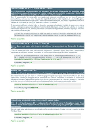 27
DESCONTO SIMPLIFICADO — DEPENDENTES COMUNS
013 — Um cônjuge ou companheiro que apresenta declaração utilizando-se das deduções legais
pode incluir um dependente comum se o outro cônjuge ou companheiro apresentou a declaração
utilizando-se do desconto simplificado e não incluiu tal dependente?
Sim. A apresentação de declaração com opção pelo desconto simplificado por um dos cônjuges ou
companheiros, em que não há a inclusão de dependente comum, não impede que o outro cônjuge ou
companheiro apresente declaração com a utilização das deduções legais, incluindo o dependente comum na
declaração e utilizando as deduções a ele relacionadas e vice-versa.
O desconto simplificado substitui todas as deduções previstas na legislação tributária às quais o contribuinte
faria jus caso optasse pela declaração com base nas deduções legais, entretanto, não substitui as deduções
relacionadas a pessoas que, embora possam ser consideradas dependentes perante a legislação tributária,
não constam da declaração.
(Lei nº 9.250, de 26 de dezembro de 1995, arts. 8º e 10; Instrução Normativa RFB nº 1.500, de 29
de outubro de 2014, art. 71, Solução de Consulta Interna Cosit nº 29, de 4 de novembro de 2013)
Retorno ao sumário
DESCONTO SIMPLIFICADO — QUEM PODE OPTAR
014 — Quem pode optar pelo desconto simplificado na apresentação da Declaração de Ajuste
Anual?
Qualquer contribuinte pode optar pelo desconto simplificado. Entretanto, após o prazo para a apresentação
da declaração, não será admitida a mudança na forma de tributação de declaração já apresentada.
(Lei nº 9.250, de 26 de dezembro de 1995, art.10, inciso IX, com redação dada pela Lei nº 13.149,
de 21 de julho de 2015; Instrução Normativa RFB nº 1.131, de 20 de fevereiro de 2011, art. 54;
Instrução Normativa RFB nº 1.613, de 1º de fevereiro de 2016, art. 3º)
Consulte a pergunta 430
Retorno ao sumário
MAIS DE UMA FONTE PAGADORA
015 — O contribuinte que tem mais de uma fonte pagadora pode optar pelo desconto simplificado?
Sim. O contribuinte que tem mais de uma fonte pagadora pode optar pelo desconto simplificado. Ele deve
preencher a Declaração de Ajuste Anual, informando nos campos pertinentes os nomes e os números de
inscrição no Cadastro Nacional da Pessoa Jurídica (CNPJ) ou no Cadastro de Pessoas Físicas (CPF) de todas
as fontes, bem como indicar os rendimentos de todas as fontes e os respectivos impostos retidos.
(Instrução Normativa RFB nº 1.613, de 1º de fevereiro de 2016)
Consulte as perguntas 001 e 027
Retorno ao sumário
PREJUÍZO NA ATIVIDADE RURAL — DESCONTO SIMPLIFICADO
016 — O contribuinte que em 2015 recebeu rendimentos tributáveis na Declaração de Ajuste Anual
e obteve receita da atividade rural, mas com resultado negativo (prejuízo), pode optar pelo desconto
simplificado?
Sim, ele pode optar pelo desconto simplificado na Declaração de Ajuste Anual e informar o prejuízo na ficha
Atividade Rural.
(Instrução Normativa RFB nº 1.613, de 1º de fevereiro de 2016, art. 3º)
Consulte a pergunta 430
Retorno ao sumário
 