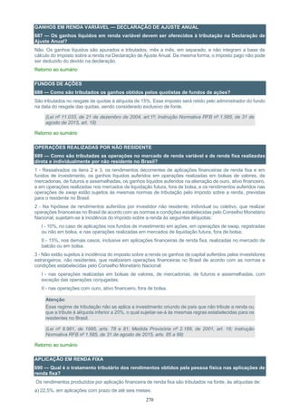 270
GANHOS EM RENDA VARIÁVEL — DECLARAÇÃO DE AJUSTE ANUAL
687 — Os ganhos líquidos em renda variável devem ser oferecidos à tributação na Declaração de
Ajuste Anual?
Não. Os ganhos líquidos são apurados e tributados, mês a mês, em separado, e não integram a base de
cálculo do imposto sobre a renda na Declaração de Ajuste Anual. Da mesma forma, o imposto pago não pode
ser deduzido do devido na declaração.
Retorno ao sumário
FUNDOS DE AÇÕES
688 — Como são tributados os ganhos obtidos pelos quotistas de fundos de ações?
São tributados no resgate de quotas à alíquota de 15%. Esse imposto será retido pelo administrador do fundo
na data do resgate das quotas, sendo considerado exclusivo de fonte.
(Lei nº 11.033, de 21 de dezembro de 2004, art.1º; Instrução Normativa RFB nº 1.585, de 31 de
agosto de 2015, art. 18)
Retorno ao sumário
OPERAÇÕES REALIZADAS POR NÃO RESIDENTE
689 — Como são tributadas as operações no mercado de renda variável e de renda fixa realizadas
direta e individualmente por não residente no Brasil?
1 - Ressalvados os itens 2 e 3, os rendimentos decorrentes de aplicações financeiras de renda fixa e em
fundos de investimento, os ganhos líquidos auferidos em operações realizadas em bolsas de valores, de
mercadorias, de futuros e assemelhadas, os ganhos líquidos auferidos na alienação de ouro, ativo financeiro,
e em operações realizadas nos mercados de liquidação futura, fora de bolsa, e os rendimentos auferidos nas
operações de swap estão sujeitos às mesmas normas de tributação pelo imposto sobre a renda, previstas
para o residente no Brasil.
2 - Na hipótese de rendimentos auferidos por investidor não residente, individual ou coletivo, que realizar
operações financeiras no Brasil de acordo com as normas e condições estabelecidas pelo Conselho Monetário
Nacional, sujeitam-se à incidência do imposto sobre a renda às seguintes alíquotas:
I - 10%, no caso de aplicações nos fundos de investimento em ações, em operações de swap, registradas
ou não em bolsa, e nas operações realizadas em mercados de liquidação futura, fora de bolsa;
II - 15%, nos demais casos, inclusive em aplicações financeiras de renda fixa, realizadas no mercado de
balcão ou em bolsa.
3 - Não estão sujeitos à incidência do imposto sobre a renda os ganhos de capital auferidos pelos investidores
estrangeiros, não residentes, que realizarem operações financeiras no Brasil de acordo com as normas e
condições estabelecidas pelo Conselho Monetário Nacional:
I - nas operações realizadas em bolsas de valores, de mercadorias, de futuros e assemelhadas, com
exceção das operações conjugadas;
II - nas operações com ouro, ativo financeiro, fora de bolsa.
Atenção:
Esse regime de tributação não se aplica a investimento oriundo de país que não tribute a renda ou
que a tribute à alíquota inferior a 20%, o qual sujeitar-se-á às mesmas regras estabelecidas para os
residentes no Brasil.
(Lei nº 8.981, de 1995, arts. 78 e 81; Medida Provisória nº 2.189, de 2001, art. 16; Instrução
Normativa RFB nº 1.585, de 31 de agosto de 2015, arts. 85 a 99)
Retorno ao sumário
APLICAÇÃO EM RENDA FIXA
690 — Qual é o tratamento tributário dos rendimentos obtidos pela pessoa física nas aplicações de
renda fixa?
Os rendimentos produzidos por aplicação financeira de renda fixa são tributados na fonte, às alíquotas de:
a) 22,5%, em aplicações com prazo de até seis meses;
 