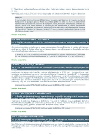 274
2 - Adquirido em qualquer das formas referidas no item 1 e transformado em joias ou já adquirido sob a forma
de joias:
O lucro apurado em sua venda, se eventual a operação, tem o tratamento tributário de ganho de capital.
Atenção:
A comprovação dos rendimentos obtidos nessas operações, por tratar-se de negócios comuns e
franqueados a qualquer pessoa física ou jurídica, pode ser feita por meio de documentos
normalmente utilizados nos negócios de compra e venda, tais como notas fiscais, contratos ou
recibos, desde que neles constem a identificação dos interessados e demais informações
pertinentes às operações, inclusive com a indicação de seus endereços e dos respectivos números
de inscrição no Cadastro de Pessoas Físicas (CPF) ou no Cadastro Nacional da Pessoa Jurídica
(CNPJ), conforme o caso.
Retorno ao sumário
RENDIMENTOS — CADERNETA DE POUPANÇA
699 — Qual é o tratamento tributário dos rendimentos produzidos nas aplicações em caderneta de
poupança?
Os rendimentos obtidos em caderneta de poupança pela pessoa física estão isentos do imposto sobre a renda,
ainda que em virtude de decisão judicial que tenha determinado a correção dos valores depositados por índice
diferente do fixado pela autoridade monetária.
(Decreto nº 3.000, de 26 de março de 1999 – Regulamento do Imposto sobre a Renda – RIR/1999,
art. 39, inciso VIII; Instrução Normativa RFB nº 1.585, de 31 de agosto de 2015, art. 55, inciso I)
Retorno ao sumário
CADERNETA DE POUPANÇA TIPO PECÚLIO
700 — Qual é o tratamento tributário dos rendimentos produzidos em caderneta de poupança do tipo
pecúlio?
A caderneta de poupança tipo pecúlio, instituída pelo Decreto-lei nº 2.301, de 21 de novembro de 1986,
constituída com instituições financeiras integrantes do Sistema Financeiro da Habitação (SFH) - (sociedades
de crédito imobiliário, caixas econômicas e associações de poupança e empréstimos) destinada à formação
voluntária de poupança para desfrute durante a aposentadoria do seu titular tem o mesmo tratamento tributário
determinado para as demais cadernetas de poupança do SFH, ou autorizadas pelo Conselho Monetário
Nacional (CMN), isto é, os rendimentos produzidos estão isentos do imposto sobre a renda.
(Instrução Normativa RFB nº 1.585, de 31 de agosto de 2015, art. 55, inciso I)
Retorno ao sumário
CADERNETA DE POUPANÇA — MENOR DE IDADE
701 — Qual é o tratamento tributário dos rendimentos produzidos por caderneta de poupança em
nome de menor, cujo depósito é efetuado em decorrência de ordem judicial?
Tratando-se de caderneta de poupança do Sistema Financeiro de Habitação ou autorizada pelo Conselho
Monetário Nacional (CMN), os rendimentos auferidos têm o mesmo tratamento fiscal de qualquer outra
caderneta de poupança, portanto, estão isentos do imposto sobre a renda.
(Instrução Normativa RFB nº 1.585, de 31 de agosto de 2015, art. 55, inciso I)
Retorno ao sumário
JUROS DE POUPANÇA — NÃO RESIDENTE
702 — As importâncias correspondentes aos juros de caderneta de poupança remetidas para
beneficiário pessoa física não residente no Brasil são tributáveis?
Não. Relativamente aos juros de caderneta de poupança, o não residente sujeita-se às mesmas normas de
tributação previstas para o residente no Brasil. Assim, os rendimentos correspondentes aos juros creditados
estão isentos.
 
