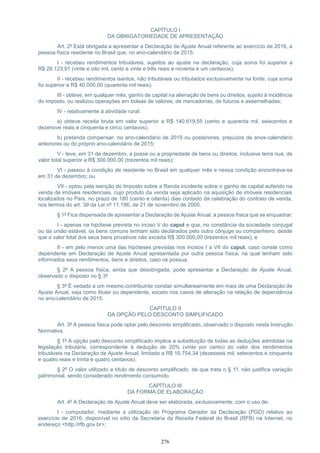 276
CAPÍTULO I
DA OBRIGATORIEDADE DE APRESENTAÇÃO
Art. 2º Está obrigada a apresentar a Declaração de Ajuste Anual referente ao exercício de 2016, a
pessoa física residente no Brasil que, no ano-calendário de 2015:
I - recebeu rendimentos tributáveis, sujeitos ao ajuste na declaração, cuja soma foi superior a
R$ 28.123,91 (vinte e oito mil, cento e vinte e três reais e noventa e um centavos);
II - recebeu rendimentos isentos, não tributáveis ou tributados exclusivamente na fonte, cuja soma
foi superior a R$ 40.000,00 (quarenta mil reais);
III - obteve, em qualquer mês, ganho de capital na alienação de bens ou direitos, sujeito à incidência
do imposto, ou realizou operações em bolsas de valores, de mercadorias, de futuros e assemelhadas;
IV - relativamente à atividade rural:
a) obteve receita bruta em valor superior a R$ 140.619,55 (cento e quarenta mil, seiscentos e
dezenove reais e cinquenta e cinco centavos);
b) pretenda compensar, no ano-calendário de 2015 ou posteriores, prejuízos de anos-calendário
anteriores ou do próprio ano-calendário de 2015;
V - teve, em 31 de dezembro, a posse ou a propriedade de bens ou direitos, inclusive terra nua, de
valor total superior a R$ 300.000,00 (trezentos mil reais);
VI - passou à condição de residente no Brasil em qualquer mês e nessa condição encontrava-se
em 31 de dezembro; ou
VII - optou pela isenção do Imposto sobre a Renda incidente sobre o ganho de capital auferido na
venda de imóveis residenciais, cujo produto da venda seja aplicado na aquisição de imóveis residenciais
localizados no País, no prazo de 180 (cento e oitenta) dias contado da celebração do contrato de venda,
nos termos do art. 39 da Lei nº 11.196, de 21 de novembro de 2005.
§ 1º Fica dispensada de apresentar a Declaração de Ajuste Anual, a pessoa física que se enquadrar:
I - apenas na hipótese prevista no inciso V do caput e que, na constância da sociedade conjugal
ou da união estável, os bens comuns tenham sido declarados pelo outro cônjuge ou companheiro, desde
que o valor total dos seus bens privativos não exceda R$ 300.000,00 (trezentos mil reais); e
II - em pelo menos uma das hipóteses previstas nos incisos I a VII do caput, caso conste como
dependente em Declaração de Ajuste Anual apresentada por outra pessoa física, na qual tenham sido
informados seus rendimentos, bens e direitos, caso os possua.
§ 2º A pessoa física, ainda que desobrigada, pode apresentar a Declaração de Ajuste Anual,
observado o disposto no § 3º.
§ 3º É vedado a um mesmo contribuinte constar simultaneamente em mais de uma Declaração de
Ajuste Anual, seja como titular ou dependente, exceto nos casos de alteração na relação de dependência
no ano-calendário de 2015.
CAPÍTULO II
DA OPÇÃO PELO DESCONTO SIMPLIFICADO
Art. 3º A pessoa física pode optar pelo desconto simplificado, observado o disposto nesta Instrução
Normativa.
§ 1º A opção pelo desconto simplificado implica a substituição de todas as deduções admitidas na
legislação tributária, correspondente à dedução de 20% (vinte por cento) do valor dos rendimentos
tributáveis na Declaração de Ajuste Anual, limitado a R$ 16.754,34 (dezesseis mil, setecentos e cinquenta
e quatro reais e trinta e quatro centavos).
§ 2º O valor utilizado a título de desconto simplificado, de que trata o § 1º, não justifica variação
patrimonial, sendo considerado rendimento consumido.
CAPÍTULO III
DA FORMA DE ELABORAÇÃO
Art. 4º A Declaração de Ajuste Anual deve ser elaborada, exclusivamente, com o uso de:
I - computador, mediante a utilização do Programa Gerador da Declaração (PGD) relativo ao
exercício de 2016, disponível no sítio da Secretaria da Receita Federal do Brasil (RFB) na Internet, no
endereço <http://rfb.gov.br>;
 