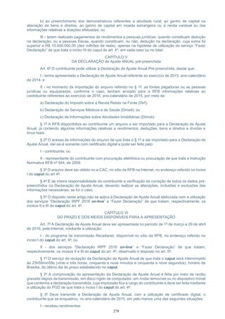 278
b) ao preenchimento dos demonstrativos referentes à atividade rural, ao ganho de capital na
alienação de bens e direitos, ao ganho de capital em moeda estrangeira ou à renda variável ou das
informações relativas a doações efetuadas; ou
III - terem realizado pagamentos de rendimentos a pessoas jurídicas, quando constituam dedução
na declaração, ou a pessoas físicas, quando constituam, ou não, dedução na declaração, cuja soma foi
superior a R$ 10.000.000,00 (dez milhões de reais), apenas na hipótese de utilização do serviço “Fazer
Declaração” de que trata o inciso III do caput do art. 4º, em cada caso ou no total.
CAPÍTULO V
DA DECLARAÇÃO de Ajuste ANUAL pré-preenchida
Art. 6º O contribuinte pode utilizar a Declaração de Ajuste Anual Pré-preenchida, desde que:
I - tenha apresentado a Declaração de Ajuste Anual referente ao exercício de 2015, ano-calendário
de 2014; e
II - no momento da importação do arquivo referido no § 1º, as fontes pagadoras ou as pessoas
jurídicas ou equiparadas, conforme o caso, tenham enviado para a RFB informações relativas ao
contribuinte referentes ao exercício de 2016, ano-calendário de 2015, por meio da:
a) Declaração do Imposto sobre a Renda Retido na Fonte (Dirf);
b) Declaração de Serviços Médicos e de Saúde (Dmed); ou
c) Declaração de Informações sobre Atividades Imobiliárias (Dimob).
§ 1º A RFB disponibiliza ao contribuinte um arquivo a ser importado para a Declaração de Ajuste
Anual, já contendo algumas informações relativas a rendimentos, deduções, bens e direitos e dívidas e
ônus reais.
§ 2º O acesso às informações do arquivo de que trata o § 1º a ser importado para a Declaração de
Ajuste Anual, dar-se-á somente com certificado digital e pode ser feito pelo:
I - contribuinte; ou
II - representante do contribuinte com procuração eletrônica ou procuração de que trata a Instrução
Normativa RFB nº 944, de 2009.
§ 3º O arquivo deve ser obtido no e-CAC, no sítio da RFB na Internet, no endereço referido no inciso
I do caput do art 4º.
§ 4º É de inteira responsabilidade do contribuinte a verificação da correção de todos os dados pré-
preenchidos na Declaração de Ajuste Anual, devendo realizar as alterações, inclusões e exclusões das
informações necessárias, se for o caso.
§ 5º O disposto neste artigo não se aplica à Declaração de Ajuste Anual elaborada com a utilização
dos serviços “Declaração IRPF 2016 on-line” e “Fazer Declaração” de que tratam, respectivamente, os
incisos II e III do caput do art. 4º.
CAPÍTULO VI
DO PRAZO E DOS MEIOS DISPONÍVEIS PARA A APRESENTAÇÃO
Art. 7º A Declaração de Ajuste Anual deve ser apresentada no período de 1º de março a 29 de abril
de 2016, pela Internet, mediante a utilização:
I - do programa de transmissão Receitanet, disponível no sítio da RFB, no endereço referido no
inciso I do caput do art. 4º; ou
II - dos serviços “Declaração IRPF 2016 on-line” e “Fazer Declaração” de que tratam,
respectivamente, os incisos II e III do caput do art. 4º, observado o disposto no art. 5º.
§ 1º O serviço de recepção da Declaração de Ajuste Anual de que trata o caput será interrompido
às 23h59min59s (vinte e três horas, cinquenta e nove minutos e cinquenta e nove segundos), horário de
Brasília, do último dia do prazo estabelecido no caput.
§ 2º A comprovação da apresentação da Declaração de Ajuste Anual é feita por meio de recibo
gravado depois da transmissão, em disco rígido de computador, em mídia removível ou no dispositivo móvel
que contenha a declaração transmitida, cuja impressão fica a cargo do contribuinte e deve ser feita mediante
a utilização do PGD de que trata o inciso I do caput do art. 4º.
§ 3º Deve transmitir a Declaração de Ajuste Anual, com a utilização de certificado digital, o
contribuinte que se enquadrou, no ano-calendário de 2015, em pelo menos uma das seguintes situações:
I - recebeu rendimentos:
 