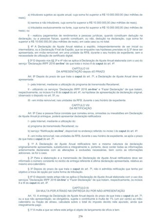 279
a) tributáveis sujeitos ao ajuste anual, cuja soma foi superior a R$ 10.000.000,00 (dez milhões de
reais);
b) isentos e não tributáveis, cuja soma foi superior a R$ 10.000.000,00 (dez milhões de reais);
c) tributados exclusivamente na fonte, cuja soma foi superior a R$ 10.000.000,00 (dez milhões de
reais); ou
II - realizou pagamentos de rendimentos a pessoas jurídicas, quando constituam dedução na
declaração, ou a pessoas físicas, quando constituam, ou não, dedução na declaração, cuja soma foi
superior a R$ 10.000.000,00 (dez milhões de reais), em cada caso ou no total.
§ 4º A Declaração de Ajuste Anual relativa a espólio, independentemente de ser inicial ou
intermediária, ou a Declaração Final de Espólio, que se enquadre nas hipóteses previstas no § 3º deve ser
apresentada, em mídia removível, em uma unidade da RFB, durante o seu horário de expediente, sem a
necessidade de utilização de certificado digital.
§ 5º O disposto nos §§ 3º e 4º não se aplica à Declaração de Ajuste Anual elaborada com o uso do
serviço “Declaração IRPF 2016 on-line” de que trata o inciso II do caput do art. 4º.
CAPÍTULO ViI
DA APRESENTAÇÃO depois dO PRAZO
Art. 8º Depois do prazo de que trata o caput do art. 7º, a Declaração de Ajuste Anual deve ser
apresentada:
I - pela Internet, mediante a utilização do programa de transmissão Receitanet;
II - utilizando os serviços “Declaração IRPF 2016 on-line” e “Fazer Declaração” de que tratam,
respectivamente, os incisos II e III do caput do art. 4º, na hipótese de apresentação de declaração original,
observado o disposto no art. 5º; ou
III - em mídia removível, nas unidades da RFB, durante o seu horário de expediente.
CAPÍTULO VIiI
DA RETIFICAÇÃO
Art. 9º Caso a pessoa física constate que cometeu erros, omissões ou inexatidões em Declaração
de Ajuste Anual já entregue, poderá apresentar declaração retificadora:
I - pela Internet, mediante a utilização do:
a) programa de transmissão Receitanet; ou
b) serviço “Retificação on-line”, disponível no endereço referido no inciso I do caput do art. 4º;
II - em mídia removível, nas unidades da RFB, durante o seu horário de expediente, se após o prazo
de que trata o caput do art. 7º.
§ 1º A Declaração de Ajuste Anual retificadora tem a mesma natureza da declaração
originariamente apresentada, substituindo-a integralmente e, portanto, deve conter todas as informações
anteriormente declaradas com as alterações e exclusões necessárias, bem como as informações
adicionais, se for o caso.
§ 2º Para a elaboração e a transmissão de Declaração de Ajuste Anual retificadora deve ser
informado o número constante no recibo de entrega referente à última declaração apresentada, relativa ao
mesmo ano-calendário.
§ 3º Depois do prazo de que trata o caput do art. 7º, não é admitida retificação que tenha por
objetivo a troca de opção por outra forma de tributação.
§ 4º O disposto neste artigo não se aplica à Declaração de Ajuste Anual elaborada com o uso dos
serviços “Declaração IRPF 2016 on-line” e “Fazer Declaração” de que tratam, respectivamente, os incisos
II e III do caput do art. 4º.
CAPÍTULO IX
DA MULTA POR ATRASO NA ENTREGA OU POR NÃO APRESENTAÇÃO
Art. 10. A entrega da Declaração de Ajuste Anual depois do prazo de que trata o caput do art. 7º,
ou a sua não apresentação, se obrigatória, sujeita o contribuinte à multa de 1% (um por cento) ao mês-
calendário ou fração de atraso, calculada sobre o total do imposto devido nela apurado, ainda que
integralmente pago.
§ 1º A multa a que se refere este artigo é objeto de lançamento de ofício e tem:
 