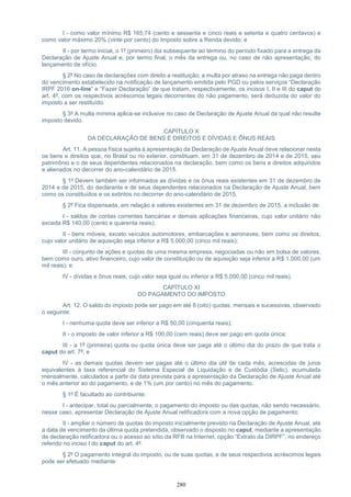 280
I - como valor mínimo R$ 165,74 (cento e sessenta e cinco reais e setenta e quatro centavos) e
como valor máximo 20% (vinte por cento) do Imposto sobre a Renda devido; e
II - por termo inicial, o 1º (primeiro) dia subsequente ao término do período fixado para a entrega da
Declaração de Ajuste Anual e, por termo final, o mês da entrega ou, no caso de não apresentação, do
lançamento de ofício.
§ 2º No caso de declarações com direito a restituição, a multa por atraso na entrega não paga dentro
do vencimento estabelecido na notificação de lançamento emitida pelo PGD ou pelos serviços “Declaração
IRPF 2016 on-line” e “Fazer Declaração” de que tratam, respectivamente, os incisos I, II e III do caput do
art. 4º, com os respectivos acréscimos legais decorrentes do não pagamento, será deduzida do valor do
imposto a ser restituído.
§ 3º A multa mínima aplica-se inclusive no caso de Declaração de Ajuste Anual da qual não resulte
imposto devido.
CAPÍTULO X
DA DECLARAÇÃO DE BENS E DIREITOS E DÍVIDAS E ÔNUS REAIS
Art. 11. A pessoa física sujeita à apresentação da Declaração de Ajuste Anual deve relacionar nesta
os bens e direitos que, no Brasil ou no exterior, constituam, em 31 de dezembro de 2014 e de 2015, seu
patrimônio e o de seus dependentes relacionados na declaração, bem como os bens e direitos adquiridos
e alienados no decorrer do ano-calendário de 2015.
§ 1º Devem também ser informados as dívidas e os ônus reais existentes em 31 de dezembro de
2014 e de 2015, do declarante e de seus dependentes relacionados na Declaração de Ajuste Anual, bem
como os constituídos e os extintos no decorrer do ano-calendário de 2015.
§ 2º Fica dispensada, em relação a valores existentes em 31 de dezembro de 2015, a inclusão de:
I - saldos de contas correntes bancárias e demais aplicações financeiras, cujo valor unitário não
exceda R$ 140,00 (cento e quarenta reais);
II - bens móveis, exceto veículos automotores, embarcações e aeronaves, bem como os direitos,
cujo valor unitário de aquisição seja inferior a R$ 5.000,00 (cinco mil reais);
III - conjunto de ações e quotas de uma mesma empresa, negociadas ou não em bolsa de valores,
bem como ouro, ativo financeiro, cujo valor de constituição ou de aquisição seja inferior a R$ 1.000,00 (um
mil reais); e
IV - dívidas e ônus reais, cujo valor seja igual ou inferior a R$ 5.000,00 (cinco mil reais).
CAPÍTULO XI
DO PAGAMENTO DO IMPOSTO
Art. 12. O saldo do imposto pode ser pago em até 8 (oito) quotas, mensais e sucessivas, observado
o seguinte:
I - nenhuma quota deve ser inferior a R$ 50,00 (cinquenta reais);
II - o imposto de valor inferior a R$ 100,00 (cem reais) deve ser pago em quota única;
III - a 1ª (primeira) quota ou quota única deve ser paga até o último dia do prazo de que trata o
caput do art. 7º; e
IV - as demais quotas devem ser pagas até o último dia útil de cada mês, acrescidas de juros
equivalentes à taxa referencial do Sistema Especial de Liquidação e de Custódia (Selic), acumulada
mensalmente, calculados a partir da data prevista para a apresentação da Declaração de Ajuste Anual até
o mês anterior ao do pagamento, e de 1% (um por cento) no mês do pagamento.
§ 1º É facultado ao contribuinte:
I - antecipar, total ou parcialmente, o pagamento do imposto ou das quotas, não sendo necessário,
nesse caso, apresentar Declaração de Ajuste Anual retificadora com a nova opção de pagamento;
II - ampliar o número de quotas do imposto inicialmente previsto na Declaração de Ajuste Anual, até
a data de vencimento da última quota pretendida, observado o disposto no caput, mediante a apresentação
de declaração retificadora ou o acesso ao sítio da RFB na Internet, opção “Extrato da DIRPF”, no endereço
referido no inciso I do caput do art. 4º.
§ 2º O pagamento integral do imposto, ou de suas quotas, e de seus respectivos acréscimos legais
pode ser efetuado mediante:
 