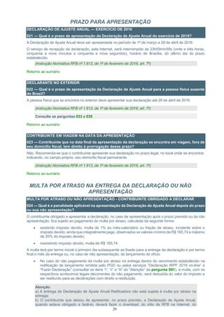 29
PRAZO PARA APRESENTAÇÃO
DECLARAÇÃO DE AJUSTE ANUAL — EXERCÍCIO DE 2016
021 — Qual é o prazo de apresentação da Declaração de Ajuste Anual do exercício de 2016?
A Declaração de Ajuste Anual deve ser apresentada no período de 1º de março a 29 de abril de 2016.
O serviço de recepção da declaração, pela Internet, será interrompido às 23h59min59s (vinte e três horas,
cinquenta e nove minutos e cinquenta e nove segundos), horário de Brasília, do último dia do prazo
estabelecido.
(Instrução Normativa RFB nº 1.613, de 1º de fevereiro de 2016, art. 7º)
Retorno ao sumário
DECLARANTE NO EXTERIOR
022 — Qual é o prazo de apresentação da Declaração de Ajuste Anual para a pessoa física ausente
do Brasil?
A pessoa física que se encontra no exterior deve apresentar sua declaração até 29 de abril de 2016.
(Instrução Normativa RFB nº 1.613, de 1º de fevereiro de 2016, art. 7º)
Consulte as perguntas 033 e 035
Retorno ao sumário
CONTRIBUINTE EM VIAGEM NA DATA DA APRESENTAÇÃO
023 — Contribuinte que na data final da apresentação da declaração se encontra em viagem, fora de
seu domicílio fiscal, tem direito à prorrogação desse prazo?
Não. Recomenda-se que o contribuinte apresente sua declaração no prazo legal, no local onde se encontrar,
indicando, no campo próprio, seu domicílio fiscal permanente.
(Instrução Normativa RFB nº 1.613, de 1º de fevereiro de 2016, art. 7º)
Retorno ao sumário
MULTA POR ATRASO NA ENTREGA DA DECLARAÇÃO OU NÃO
APRESENTAÇÃO
MULTA POR ATRASO OU NÃO APRESENTAÇÃO - CONTRIBUINTE OBRIGADO A DECLARAR
024 — Qual é a penalidade aplicável na apresentação da Declaração de Ajuste Anual depois do prazo
ou sua não apresentação?
O contribuinte obrigado a apresentar a declaração, no caso de apresentação após o prazo previsto ou da não
apresentação, fica sujeito ao pagamento de multa por atraso, calculada da seguinte forma:
 existindo imposto devido, multa de 1% ao mês-calendário ou fração de atraso, incidente sobre o
imposto devido, ainda que integralmente pago, observados os valores mínimo de R$ 165,74 e máximo
de 20% do imposto devido;
 inexistindo imposto devido, multa de R$ 165,74.
A multa terá por termo inicial o primeiro dia subsequente ao fixado para a entrega da declaração e por termo
final o mês da entrega ou, no caso de não apresentação, do lançamento de ofício.
 No caso do não pagamento da multa por atraso na entrega dentro do vencimento estabelecido na
notificação de lançamento emitida pelo PGD ou pelos serviços “Declaração IRPF 2016 on-line” e
“Fazer Declaração” (consultar os itens “i”, “ii” e “iii” do “Atenção” da pergunta 001), a multa, com os
respectivos acréscimos legais decorrentes do não pagamento, será deduzida do valor do imposto a
ser restituído para as declarações com direito a restituição.
Atenção:
a) A entrega de Declaração de Ajuste Anual Retificadora não está sujeita à multa por atraso na
entrega;
b) O contribuinte que deixou de apresentar, no prazo previsto, a Declaração de Ajuste Anual,
quando estava obrigado a fazê-lo, deverá fazer o download, do sítio da RFB na Internet, do
 