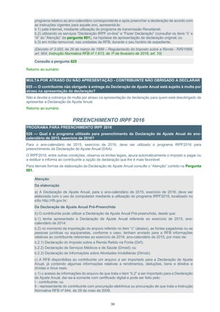 30
programa relativo ao ano-calendário correspondente e após preencher a declaração de acordo com
as instruções vigentes para aquele ano, apresentá-la:
b.1) pela Internet, mediante utilização do programa de transmissão Receitanet;
b.2) utilizando os serviços “Declaração IRPF on-line” e “Fazer Declaração” (consultar os itens “ii” e
“iii” do “Atenção” da pergunta 001), na hipótese de apresentação de declaração original; ou
b.3) em mídia removível, nas unidades da RFB, durante o seu horário de expediente.
(Decreto nº 3.000, de 26 de março de 1999 – Regulamento do Imposto sobre a Renda - RIR/1999,
art. 964; Instrução Normativa RFB nº 1.613, de 1º de fevereiro de 2016, art. 10)
Consulte a pergunta 025
Retorno ao sumário
MULTA POR ATRASO OU NÃO APRESENTAÇÃO - CONTRIBUINTE NÃO OBRIGADO A DECLARAR
025 — O contribuinte não obrigado à entrega da Declaração de Ajuste Anual está sujeito à multa por
atraso na apresentação da declaração?
Não é devida a cobrança de multa por atraso na apresentação da declaração para quem está desobrigado de
apresentar a Declaração de Ajuste Anual.
Retorno ao sumário
PREENCHIMENTO IRPF 2016
PROGRAMA PARA PREENCHIMENTO IRPF 2016
026 — Qual é o programa utilizado para preenchimento da Declaração de Ajuste Anual do ano-
calendário de 2015, exercício de 2016?
Para o ano-calendário de 2015, exercício de 2016, deve ser utilizado o programa IRPF2016 para
preenchimento da Declaração de Ajuste Anual (DAA).
O IRPF2016, entre outras condições, observa os limites legais, apura automaticamente o imposto a pagar ou
a restituir e informa ao contribuinte a opção de declaração que lhe é mais favorável.
Para demais formas de elaboração da Declaração de Ajuste Anual consulte o “Atenção” contido na Pergunta
001.
Atenção:
Da elaboração
a) A Declaração de Ajuste Anual, para o ano-calendário de 2015, exercício de 2016, deve ser
elaborada com o uso do computador mediante a utilização do programa IRPF2016, localizado no
sítio http://rfb.gov.br;
Da Declaração de Ajuste Anual Pré-Preenchida
b) O contribuinte pode utilizar a Declaração de Ajuste Anual Pré-preenchida, desde que:
b.1) tenha apresentado a Declaração de Ajuste Anual referente ao exercício de 2015, ano-
calendário de 2014;
b.2) no momento da importação do arquivo referido no item “c” (abaixo), as fontes pagadoras ou as
pessoas jurídicas ou equiparadas, conforme o caso, tenham enviado para a RFB informações
relativas ao contribuinte referentes ao exercício de 2016, ano-calendário de 2015, por meio da:
b.2.1) Declaração do Imposto sobre a Renda Retido na Fonte (Dirf);
b.2.2) Declaração de Serviços Médicos e de Saúde (Dmed); ou
b.2.3) Declaração de Informações sobre Atividades Imobiliárias (Dimob).
c) A RFB disponibiliza ao contribuinte um arquivo a ser importado para a Declaração de Ajuste
Anual, já contendo algumas informações relativas a rendimentos, deduções, bens e direitos e
dívidas e ônus reais.
c.1) o acesso às informações do arquivo de que trata o item “b.2” a ser importado para a Declaração
de Ajuste Anual, dar-se-á somente com certificado digital e pode ser feito pelo:
I - contribuinte; ou
II - representante do contribuinte com procuração eletrônica ou procuração de que trata a Instrução
Normativa RFB nº 944, de 29 de maio de 2009.
 