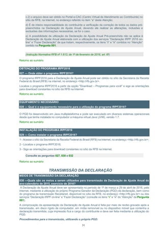 31
c.2) o arquivo deve ser obtido no Portal e-CAC (Centro Virtual de Atendimento ao Contribuinte) no
sítio da RFB, na Internet, no endereço referido no item “a” deste Atenção;
d) É de inteira responsabilidade do contribuinte a verificação da correção de todos os dados pré-
preenchidos na Declaração de Ajuste Anual, devendo ele realizar as alterações, inclusões e
exclusões das informações necessárias, se for o caso.
e) A possibilidade de utilização da Declaração de Ajuste Anual Pré-preenchida não se aplica à
Declaração de Ajuste Anual elaborada com a utilização dos serviços “Declaração IRPF 2016 on-
line” e “Fazer Declaração” de que tratam, respectivamente, os itens “ii” e “iii” contidos no “Atenção”
contido na Pergunta 001.
(Instrução Normativa RFB nº 1.613, de 1º de fevereiro de 2016, art. 6º)
Retorno ao sumário
OBTENÇÃO DO PROGRAMA IRPF2016
027 — Onde obter o programa IRPF2016?
O programa IRPF2016 para a Declaração de Ajuste Anual pode ser obtido no sítio da Secretaria da Receita
Federal do Brasil (RFB) na internet, no endereço <http://rfb.gov.br>.
Localize o programa IRPF2016 a partir da opção "Download – Programas para você" e siga as orientações
para download constantes no sítio da RFB na Internet.
Retorno ao sumário
EQUIPAMENTO NECESSÁRIO
028 — Qual é o equipamento necessário para a utilização do programa IRPF2016?
O PGD foi desenvolvido em Java multiplataforma e pode ser executado em diversos sistemas operacionais
desde que tenha instalada no computador a máquina virtual Java (JVM), versão 1.7.
Retorno ao sumário
INSTALAÇÃO DO PROGRAMA IRPF2016
029 — Como instalar o programa IRPF2016?
1 - Acesse o sítio da Secretaria da Receita Federal do Brasil (RFB) na Internet, no endereço <http://rfb.gov.br>;
2 - Localize o programa IRPF2016;
3 - Siga as orientações para download constantes no sítio da RFB na Internet.
Consulte as perguntas 027, 030 e 032
Retorno ao sumário
TRANSMISSÃO DA DECLARAÇÃO
MEIOS DE TRANSMISSÃO DA DECLARAÇÃO
030 —Quais são os meios a serem utilizados para transmissão da Declaração de Ajuste Anual do
ano-calendário de 2015, exercício de 2016?
A Declaração de Ajuste Anual deve ser apresentada no período de 1º de março a 29 de abril de 2016, pela
Internet, mediante a utilização do próprio Programa Gerador da Declaração (PGD) da declaração, bem como
do programa de transmissão Receitanet, disponível no sítio da RFB, no endereço <http://rfb.gov.br> ou dos
serviços “Declaração IRPF on-line” e “Fazer Declaração” (consulte os itens “ii” e “iii” do “Atenção” da Pergunta
001).
A comprovação da apresentação da Declaração de Ajuste Anual é feita por meio de recibo gravado após a
transmissão, em disco rígido de computador, em mídia removível ou no dispositivo móvel que contenha a
declaração transmitida, cuja impressão fica a cargo do contribuinte e deve ser feita mediante a utilização do
PGD.
Procedimentos para a transmissão, utilizando o próprio PGD:
 