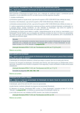 33
DECLARAÇÃO TRANSMITIDA COM A UTILIZAÇÃO DE CERTIFICADO DIGITAL
034 — Quem deve transmitir a Declaração de Ajuste Anual do exercício de 2016 com a utilização de
certificado digital?
Deve transmitir a Declaração de Ajuste Anual, com a utilização de certificado digital, o contribuinte que se
enquadrou, no ano-calendário de 2015, em pelo menos uma das seguintes situações:
I - recebeu rendimentos:
a) tributáveis sujeitos ao ajuste anual, cuja soma foi superior a R$ 10.000.000,00 (dez milhões de reais);
b) isentos e não tributáveis, cuja soma foi superior a R$ 10.000.000,00 (dez milhões de reais);
c) tributados exclusivamente na fonte, cuja soma foi superior a R$ 10.000.000,00 (dez milhões de reais); ou
II - realizou pagamentos de rendimentos a pessoas jurídicas, quando constituam dedução na declaração, ou
a pessoas físicas, quando constituam, ou não, dedução na declaração, cuja soma foi superior a
R$ 10.000.000,00 (dez milhões de reais), em cada caso ou no total.
A Declaração de Ajuste Anual relativa a espólio, independentemente de ser inicial ou intermediária, ou a
Declaração Final de Espólio, que se enquadre nas hipóteses contidas nos itens I e II deve ser apresentada,
em mídia removível, em uma unidade da RFB, durante o seu horário de expediente, sem a necessidade de
utilização de certificado digital.
Atenção:
O disposto nas orientações constantes desta resposta não se aplica à Declaração de Ajuste Anual
elaborada com a utilização dos serviços “Declaração IRPF on-line” e “Fazer Declaração” de que
tratam os itens “ii” e “iii” do “Atenção” da pergunta 001.
(Instrução Normativa RFB nº 1.613, de 1º de fevereiro de 2016, art. 7º, § 3º e § 4º)
Retorno ao sumário
DECLARANTE NO EXTERIOR
035 — Qual é o local de apresentação da Declaração de Ajuste Anual para a pessoa física residente
no Brasil que esteja no exterior?
A declaração de contribuinte residente no Brasil que esteja no exterior deve ser enviada pela Internet.
O serviço de recepção da declaração, transmitida pela Internet, será interrompido às 23h59min59s (vinte e
três horas, cinquenta e nove minutos e cinquenta e nove segundos), horário de Brasília, do último dia do prazo
estabelecido.
(Instrução Normativa RFB nº 1.613, de 1º de fevereiro de 2016, art. 7º, § 1º)
Consulte as perguntas 001, 033, 148 e 149
Retorno ao sumário
APRESENTAÇÃO APÓS O PRAZO
036 — Qual é o local de apresentação da Declaração de Ajuste Anual do exercício de 2016
apresentada fora do prazo?
A declaração, após 29 de abril de 2016, deve ser apresentada:
a) pela Internet, mediante utilização do programa de transmissão Receitanet;
b) utilizando os serviços “Declaração IRPF on-line” e “Fazer Declaração” (consulte os itens “ii” e “iii” do
“Atenção” da pergunta 001), na hipótese de apresentação de declaração original; ou
c) em mídia removível, nas unidades da RFB, durante o seu horário de expediente.
(Instrução Normativa RFB nº 1.613, de 1º de fevereiro de 2016, art. 8º)
Retorno ao sumário
 