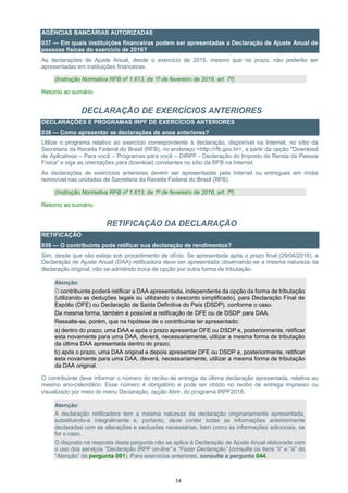34
AGÊNCIAS BANCÁRIAS AUTORIZADAS
037 — Em quais instituições financeiras podem ser apresentadas a Declaração de Ajuste Anual de
pessoas físicas do exercício de 2016?
As declarações de Ajuste Anual, desde o exercício de 2015, mesmo que no prazo, não poderão ser
apresentadas em instituições financeiras.
(Instrução Normativa RFB nº 1.613, de 1º de fevereiro de 2016, art. 7º)
Retorno ao sumário
DECLARAÇÃO DE EXERCÍCIOS ANTERIORES
DECLARAÇÕES E PROGRAMAS IRPF DE EXERCÍCIOS ANTERIORES
038 — Como apresentar as declarações de anos anteriores?
Utilize o programa relativo ao exercício correspondente à declaração, disponível na Internet, no sítio da
Secretaria da Receita Federal do Brasil (RFB), no endereço <http://rfb.gov.br>, a partir da opção "Download
de Aplicativos – Para você – Programas para você – DIRPF - Declaração do Imposto de Renda de Pessoa
Física" e siga as orientações para download constantes no sítio da RFB na Internet.
As declarações de exercícios anteriores devem ser apresentadas pela Internet ou entregues em mídia
removível nas unidades da Secretaria da Receita Federal do Brasil (RFB).
(Instrução Normativa RFB nº 1.613, de 1º de fevereiro de 2016, art. 7º)
Retorno ao sumário
RETIFICAÇÃO DA DECLARAÇÃO
RETIFICAÇÃO
039 — O contribuinte pode retificar sua declaração de rendimentos?
Sim, desde que não esteja sob procedimento de ofício. Se apresentada após o prazo final (29/04/2016), a
Declaração de Ajuste Anual (DAA) retificadora deve ser apresentada observando-se a mesma natureza da
declaração original, não se admitindo troca de opção por outra forma de tributação.
Atenção:
O contribuinte poderá retificar a DAA apresentada, independente da opção da forma de tributação
(utilizando as deduções legais ou utilizando o desconto simplificado), para Declaração Final de
Espólio (DFE) ou Declaração de Saída Definitiva do País (DSDP), conforme o caso.
Da mesma forma, também é possível a retificação de DFE ou de DSDP para DAA.
Ressalte-se, porém, que na hipótese de o contribuinte ter apresentado:
a) dentro do prazo, uma DAA e após o prazo apresentar DFE ou DSDP e, posteriormente, retificar
esta novamente para uma DAA, deverá, necessariamente, utilizar a mesma forma de tributação
da última DAA apresentada dentro do prazo;
b) após o prazo, uma DAA original e depois apresentar DFE ou DSDP e, posteriormente, retificar
esta novamente para uma DAA, deverá, necessariamente, utilizar a mesma forma de tributação
da DAA original.
O contribuinte deve informar o número do recibo de entrega da última declaração apresentada, relativa ao
mesmo ano-calendário. Esse número é obrigatório e pode ser obtido no recibo de entrega impresso ou
visualizado por meio do menu Declaração, opção Abrir, do programa IRPF2016.
Atenção:
A declaração retificadora tem a mesma natureza da declaração originariamente apresentada,
substituindo-a integralmente e, portanto, deve conter todas as informações anteriormente
declaradas com as alterações e exclusões necessárias, bem como as informações adicionais, se
for o caso.
O disposto na resposta desta pergunta não se aplica à Declaração de Ajuste Anual elaborada com
o uso dos serviços “Declaração IRPF on-line” e “Fazer Declaração” (consulte os itens “ii” e “iii” do
“Atenção” da pergunta 001). Para exercícios anteriores, consulte a pergunta 044.
 