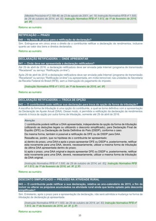35
(Medida Provisória nº 2.189-49, de 23 de agosto de 2001, art. 18; Instrução Normativa RFB nº 1.500,
de 29 de outubro de 2014, art. 82; Instrução Normativa RFB nº 1.613, de 1º de fevereiro de 2016,
art. 9º)
Retorno ao sumário
RETIFICAÇÃO — PRAZO
040 — Há limite de prazo para a retificação da declaração?
Sim. Extingue-se em cinco anos o direito de o contribuinte retificar a declaração de rendimentos, inclusive
quanto ao valor dos bens e direitos declarados.
Retorno ao sumário
DECLARAÇÃO RETIFICADORA — ONDE APRESENTAR
041 — Onde deve ser apresentada a declaração retificadora?
Até 29 de abril de 2016, a declaração retificadora deve ser enviada pela Internet (programa de transmissão
“Receitanet” ou serviço “Retificação on-line”).
Após 29 de abril de 2016 a declaração retificadora deve ser enviada pela Internet (programa de transmissão
“Receitanet” ou serviço “Retificação on-line”) ou apresentada, em mídia removível, nas unidades da Secretaria
da Receita Federal do Brasil (RFB), sem a interrupção do pagamento do imposto.
(Instrução Normativa RFB nº 1.613, de 1º de fevereiro de 2016, art. 9º)
Retorno ao sumário
DECLARAÇÃO RETIFICADORA — TROCA DE OPÇÃO
042 — O contribuinte pode retificar sua declaração para troca da opção da forma de tributação?
A escolha da forma de tributação é uma opção do contribuinte, a qual se torna definitiva com a apresentação
da Declaração de Ajuste Anual (DAA). Desse modo, é permitida a retificação da declaração de rendimentos
visando à troca de opção por outra forma de tributação, somente até 29 de abril de 2016.
Atenção:
O contribuinte poderá retificar a DAA apresentada, independente da opção da forma de tributação
(utilizando as deduções legais ou utilizando o desconto simplificado), para Declaração Final de
Espólio (DFE) ou Declaração de Saída Definitiva do País (DSDP), conforme o caso.
Da mesma forma, também é possível a retificação de DFE ou de DSDP para DAA.
Ressalte-se, porém, que na hipótese de o contribuinte ter apresentado:
a) dentro do prazo, uma DAA e após o prazo apresentar DFE ou DSDP e, posteriormente, retificar
esta novamente para uma DAA, deverá, necessariamente, utilizar a mesma forma de tributação
da última DAA apresentada dentro do prazo;
b) após o prazo, uma DAA original e depois apresentar DFE ou DSDP e, posteriormente, retificar
esta novamente para uma DAA, deverá, necessariamente, utilizar a mesma forma de tributação
da DAA original.
(Instrução Normativa RFB nº 1.500, de 29 de outubro de 2014, art. 83; Instrução Normativa RFB
nº 1.613, de 1º de fevereiro de 2016, art. 9º, § 3º)
Retorno ao sumário
DESCONTO SIMPLIFICADO — PREJUÍZO NA ATIVIDADE RURAL
043 — O contribuinte pode retificar a sua declaração, relativa ao ano-calendário de 2015, a fim de
incluir ou alterar os prejuízos acumulados na atividade rural ainda que tenha optado pelo desconto
simplificado?
Sim. Entretanto, após o prazo para a apresentação da declaração, não será admitida a mudança na forma de
tributação de declaração já apresentada.
(Instrução Normativa RFB nº 1.500, de 29 de outubro de 2014, art. 83; Instrução Normativa RFB nº
1.613, de 1º de fevereiro de 2016, art. 9º, § 3º)
Retorno ao sumário
 