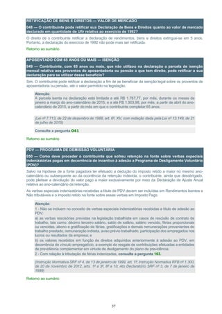37
RETIFICAÇÃO DE BENS E DIREITOS — VALOR DE MERCADO
048 — O contribuinte pode retificar sua Declaração de Bens e Direitos quanto ao valor de mercado
declarado em quantidade de Ufir relativa ao exercício de 1992?
O direito de o contribuinte retificar a declaração de rendimentos, bens e direitos extingue-se em 5 anos.
Portanto, a declaração do exercício de 1992 não pode mais ser retificada.
Retorno ao sumário
APOSENTADO COM 65 ANOS OU MAIS — ISENÇÃO
049 — Contribuinte, com 65 anos ou mais, que não utilizou na declaração a parcela de isenção
mensal relativa aos proventos de aposentadoria ou pensão a que tem direito, pode retificar a sua
declaração para se utilizar desse benefício?
Sim. O contribuinte pode retificar a declaração a fim de se beneficiar da isenção legal sobre os proventos de
aposentadoria ou pensão, até o valor permitido na legislação.
Atenção:
A parcela isenta na declaração está limitada a até R$ 1.787,77, por mês, durante os meses de
janeiro a março do ano-calendário de 2015, e a até R$ 1.903,98, por mês, a partir de abril do ano-
calendário de 2015, a partir do mês em que o contribuinte completar 65 anos.
(Lei nº 7.713, de 22 de dezembro de 1988, art. 6º, XV, com redação dada pela Lei nº 13.149, de 21
de julho de 2015)
Consulte a pergunta 041
Retorno ao sumário
PDV — PROGRAMA DE DEMISSÃO VOLUNTÁRIA
050 — Como deve proceder o contribuinte que sofreu retenção na fonte sobre verbas especiais
indenizatórias pagas em decorrência de incentivo à adesão a Programa de Desligamento Voluntário
(PDV)?
Salvo na hipótese de a fonte pagadora ter efetuado a dedução do imposto retido a maior no mesmo ano-
calendário ou subsequente ao da ocorrência da retenção indevida, o contribuinte, ainda que desobrigado,
pode pleitear a devolução do valor pago a maior exclusivamente por meio da Declaração de Ajuste Anual
relativa ao ano-calendário da retenção.
As verbas especiais indenizatórias recebidas a título de PDV devem ser incluídas em Rendimentos Isentos e
Não tributáveis e o imposto retido na fonte sobre essas verbas em Imposto Pago.
Atenção:
1 - Não se incluem no conceito de verbas especiais indenizatórias recebidas a título de adesão ao
PDV:
a) as verbas rescisórias previstas na legislação trabalhista em casos de rescisão de contrato de
trabalho, tais como: décimo terceiro salário, saldo de salário, salário vencido, férias proporcionais
ou vencidas, abono e gratificação de férias, gratificações e demais remunerações provenientes do
trabalho prestado, remuneração indireta, aviso prévio trabalhado, participação dos empregados nos
lucros ou resultados da empresa; e
b) os valores recebidos em função de direitos adquiridos anteriormente à adesão ao PDV, em
decorrência do vínculo empregatício, a exemplo do resgate de contribuições efetuadas a entidades
de previdência complementar em virtude de desligamento do plano de previdência.
2 - Com relação à tributação de férias indenizadas, consulte a pergunta 163.
(Instrução Normativa SRF nº 4, de 13 de janeiro de 1999, art. 1º; Instrução Normativa RFB nº 1.300,
de 20 de novembro de 2012, arts. 1º a 3º, 8º a 10; Ato Declaratório SRF nº 3, de 7 de janeiro de
1999)
Retorno ao sumário
 