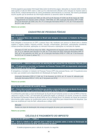 39
A fonte pagadora que prestar informação falsa sobre rendimentos pagos, deduções ou imposto retido na fonte,
está sujeita à multa de 300% sobre o valor que for indevidamente utilizado como redução do imposto sobre a
renda devido, independentemente de outras penalidades administrativas ou criminais. Na mesma penalidade
incorre aquele que se beneficiar de informação sabendo ou devendo saber da falsidade.
(Lei nº 8.981, 20 de janeiro de 1995, art. 86, § 3º e § 4º; Decreto nº 3.000, de 26 de março de 1999
– Regulamento do Imposto sobre a Renda - RIR/1999, art. 965; Instrução Normativa SRF nº 698,
de 20 de dezembro de 2006, arts. 6º e 7º; e Instrução Normativa RFB nº 1.215, de 15 de dezembro
de 2011, arts. 5º e 6º)
Retorno ao sumário
CADASTRO DE PESSOAS FÍSICAS
NÃO RESIDENTE
055 — A pessoa física não residente no Brasil está obrigada à inscrição no Cadastro de Pessoas
Físicas (CPF)?
Está obrigada a inscrever-se no CPF a pessoa física não residente que possua no Brasil bens e direitos
sujeitos a registro público, inclusive imóveis, veículos, embarcações, aeronaves, participações societárias,
contas-correntes bancárias, aplicações no mercado financeiro e aplicações no mercado de capitais.
(Decreto nº 3.000, de 26 de março de 1999 – Regulamento do Imposto sobre a Renda (RIR/1999),
art. 33, § 1º; alterado pelo Decreto nº 4.166, de 13 de março de 2002; Instrução Normativa SRF nº
208, de 27 de setembro de 2002, art. 5º; e Instrução Normativa RFB nº 1.548, de 13 de fevereiro
de 2015, art. 3º, inciso II, alínea “d”)
Retorno ao sumário
DEPENDENTE — OBRIGATORIEDADE DE INSCRIÇÃO NO CADASTRO DE PESSOAS FÌSICAS (CPF)
056 — É obrigatória a inscrição no Cadastro de Pessoas Físicas (CPF) de dependente relacionado
em Declaração de Ajuste Anual?
É obrigatória a inscrição no Cadastro de Pessoas Físicas (CPF) das pessoas físicas, com 14 (quatorze) anos
ou mais, que constem como dependente em Declaração de Ajuste Anual.
(Instrução Normativa RFB nº 1.548, de 13 de fevereiro de 2015, art. 3º, inciso III, alterada pela
Instrução Normativa RFB nº 1.610, de 21 de janeiro de 2016)
Retorno ao sumário
CÓPIA DA DECLARAÇÃO DE AJUSTE ANUAL
057 — Como deve proceder o contribuinte que perdeu a cópia da Declaração de Ajuste Anual do ano
anterior e não tem dados para preencher a Declaração de Bens e Direitos?
O contribuinte pode obter a cópia da Declaração de Ajuste Anual mediante acesso ao sítio da RFB na Internet,
utilizando a opção “e-CAC”, por intermédio de certificação digital, ou solicitá-la, por escrito, ao titular da unidade
da Secretaria da Receita Federal do Brasil (RFB) de sua jurisdição fiscal. Os pedidos de cópias de quaisquer
documentos estão sujeitos ao recolhimento prévio de taxa específica para ressarcimento de despesas, que
deve ser recolhida por meio de Darf, utilizando-se o código 3292.
Atenção:
Pedido de cópia de declaração não enseja prorrogação de prazo para apresentação.
Retorno ao sumário
CÁLCULO E PAGAMENTO DO IMPOSTO
CÁLCULO DO IMPOSTO — TABELA
058 — Qual é a tabela a ser aplicada para o cálculo do imposto sobre a renda na Declaração de
Ajuste Anual do exercício de 2016, ano-calendário de 2015?
A tabela progressiva para o cálculo do imposto é a seguinte:
 