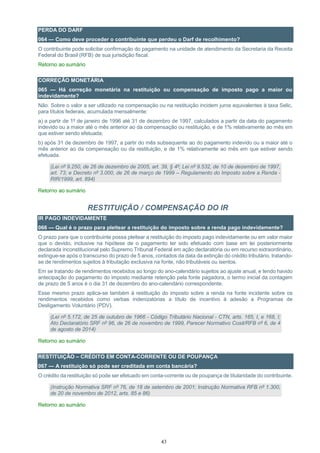 43
PERDA DO DARF
064 — Como deve proceder o contribuinte que perdeu o Darf de recolhimento?
O contribuinte pode solicitar confirmação do pagamento na unidade de atendimento da Secretaria da Receita
Federal do Brasil (RFB) de sua jurisdição fiscal.
Retorno ao sumário
CORREÇÃO MONETÁRIA
065 — Há correção monetária na restituição ou compensação de imposto pago a maior ou
indevidamente?
Não. Sobre o valor a ser utilizado na compensação ou na restituição incidem juros equivalentes à taxa Selic,
para títulos federais, acumulada mensalmente:
a) a partir de 1º de janeiro de 1996 até 31 de dezembro de 1997, calculados a partir da data do pagamento
indevido ou a maior até o mês anterior ao da compensação ou restituição, e de 1% relativamente ao mês em
que estiver sendo efetuada;
b) após 31 de dezembro de 1997, a partir do mês subsequente ao do pagamento indevido ou a maior até o
mês anterior ao da compensação ou da restituição, e de 1% relativamente ao mês em que estiver sendo
efetuada.
(Lei nº 9.250, de 26 de dezembro de 2005, art. 39, § 4º; Lei nº 9.532, de 10 de dezembro de 1997,
art. 73; e Decreto nº 3.000, de 26 de março de 1999 – Regulamento do Imposto sobre a Renda -
RIR/1999, art. 894)
Retorno ao sumário
RESTITUIÇÃO / COMPENSAÇÃO DO IR
IR PAGO INDEVIDAMENTE
066 — Qual é o prazo para pleitear a restituição do imposto sobre a renda pago indevidamente?
O prazo para que o contribuinte possa pleitear a restituição do imposto pago indevidamente ou em valor maior
que o devido, inclusive na hipótese de o pagamento ter sido efetuado com base em lei posteriormente
declarada inconstitucional pelo Supremo Tribunal Federal em ação declaratória ou em recurso extraordinário,
extingue-se após o transcurso do prazo de 5 anos, contados da data da extinção do crédito tributário, tratando-
se de rendimentos sujeitos à tributação exclusiva na fonte, não tributáveis ou isentos.
Em se tratando de rendimentos recebidos ao longo do ano-calendário sujeitos ao ajuste anual, e tendo havido
antecipação do pagamento do imposto mediante retenção pela fonte pagadora, o termo inicial da contagem
de prazo de 5 anos é o dia 31 de dezembro do ano-calendário correspondente.
Esse mesmo prazo aplica-se também à restituição do imposto sobre a renda na fonte incidente sobre os
rendimentos recebidos como verbas indenizatórias a título de incentivo à adesão a Programas de
Desligamento Voluntário (PDV).
(Lei nº 5.172, de 25 de outubro de 1966 - Código Tributário Nacional - CTN, arts. 165, I, e 168, I;
Ato Declaratório SRF nº 96, de 26 de novembro de 1999, Parecer Normativo Cosit/RFB nº 6, de 4
de agosto de 2014)
Retorno ao sumário
RESTITUIÇÃO – CRÉDITO EM CONTA-CORRENTE OU DE POUPANÇA
067 — A restituição só pode ser creditada em conta bancária?
O crédito da restituição só pode ser efetuado em conta-corrente ou de poupança de titularidade do contribuinte.
(Instrução Normativa SRF nº 76, de 18 de setembro de 2001; Instrução Normativa RFB nº 1.300,
de 20 de novembro de 2012, arts. 85 e 86)
Retorno ao sumário
 