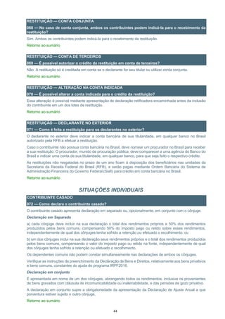 44
RESTITUIÇÃO — CONTA CONJUNTA
068 — No caso de conta conjunta, ambos os contribuintes podem indicá-la para o recebimento da
restituição?
Sim. Ambos os contribuintes podem indicá-la para o recebimento da restituição.
Retorno ao sumário
RESTITUIÇÃO — CONTA DE TERCEIROS
069 — É possível autorizar o crédito da restituição em conta de terceiros?
Não. A restituição só é creditada em conta se o declarante for seu titular ou utilizar conta conjunta.
Retorno ao sumário
RESTITUIÇÃO — ALTERAÇÃO NA CONTA INDICADA
070 — É possível alterar a conta indicada para o crédito da restituição?
Essa alteração é possível mediante apresentação de declaração retificadora encaminhada antes da inclusão
do contribuinte em um dos lotes de restituição.
Retorno ao sumário
RESTITUIÇÃO — DECLARANTE NO EXTERIOR
071 — Como é feita a restituição para os declarantes no exterior?
O declarante no exterior deve indicar a conta bancária de sua titularidade, em qualquer banco no Brasil
autorizado pela RFB a efetuar a restituição.
Caso o contribuinte não possua conta bancária no Brasil, deve nomear um procurador no Brasil para receber
a sua restituição. O procurador, munido de procuração pública, deve comparecer a uma agência do Banco do
Brasil e indicar uma conta de sua titularidade, em qualquer banco, para que seja feito o respectivo crédito.
As restituições não resgatadas no prazo de um ano ficam à disposição dos beneficiários nas unidades da
Secretaria da Receita Federal do Brasil (RFB), e serão pagas mediante Ordem Bancária do Sistema de
Administração Financeira do Governo Federal (Siafi) para crédito em conta bancária no Brasil.
Retorno ao sumário
SITUAÇÕES INDIVIDUAIS
CONTRIBUINTE CASADO
072 — Como declara o contribuinte casado?
O contribuinte casado apresenta declaração em separado ou, opcionalmente, em conjunto com o cônjuge.
Declaração em Separado
a) cada cônjuge deve incluir na sua declaração o total dos rendimentos próprios e 50% dos rendimentos
produzidos pelos bens comuns, compensando 50% do imposto pago ou retido sobre esses rendimentos,
independentemente de qual dos cônjuges tenha sofrido a retenção ou efetuado o recolhimento; ou
b) um dos cônjuges inclui na sua declaração seus rendimentos próprios e o total dos rendimentos produzidos
pelos bens comuns, compensando o valor do imposto pago ou retido na fonte, independentemente de qual
dos cônjuges tenha sofrido a retenção ou efetuado o recolhimento.
Os dependentes comuns não podem constar simultaneamente nas declarações de ambos os cônjuges.
Verifique as instruções de preenchimento da Declaração de Bens e Direitos, relativamente aos bens privativos
e bens comuns, constantes do ajuda do programa IRPF2016.
Declaração em conjunto
É apresentada em nome de um dos cônjuges, abrangendo todos os rendimentos, inclusive os provenientes
de bens gravados com cláusula de incomunicabilidade ou inalienabilidade, e das pensões de gozo privativo.
A declaração em conjunto supre a obrigatoriedade da apresentação da Declaração de Ajuste Anual a que
porventura estiver sujeito o outro cônjuge.
Retorno ao sumário
 