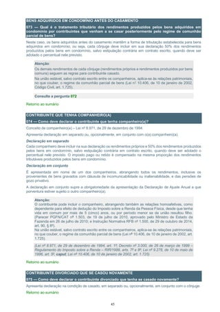 45
BENS ADQUIRIDOS EM CONDOMÍNIO ANTES DO CASAMENTO
073 — Qual é o tratamento tributário dos rendimentos produzidos pelos bens adquiridos em
condomínio por contribuintes que venham a se casar posteriormente pelo regime de comunhão
parcial de bens?
Neste caso, os bens adquiridos antes do casamento mantêm a forma de tributação estabelecida para bens
adquiridos em condomínio, ou seja, cada cônjuge deve incluir em sua declaração 50% dos rendimentos
produzidos pelos bens em condomínio, salvo estipulação contrária em contrato escrito, quando deve ser
adotado o percentual nele previsto.
Atenção:
Os demais rendimentos de cada cônjuge (rendimentos próprios e rendimentos produzidos por bens
comuns) seguem as regras para contribuinte casado.
Na união estável, salvo contrato escrito entre os companheiros, aplica-se às relações patrimoniais,
no que couber, o regime da comunhão parcial de bens (Lei n° 10.406, de 10 de janeiro de 2002,
Código Civil, art. 1.725).
Consulte a pergunta 072
Retorno ao sumário
CONTRIBUINTE QUE TENHA COMPANHEIRO(A)
074 — Como deve declarar o contribuinte que tenha companheiro(a)?
Conceito de companheiro(a) – Lei nº 8.971, de 29 de dezembro de 1994.
Apresenta declaração em separado ou, opcionalmente, em conjunto com o(a) companheiro(a).
Declaração em separado
Cada companheiro deve incluir na sua declaração os rendimentos próprios e 50% dos rendimentos produzidos
pelos bens em condomínio, salvo estipulação contrária em contrato escrito, quando deve ser adotado o
percentual nele previsto. O imposto pago ou retido é compensado na mesma proporção dos rendimentos
tributáveis produzidos pelos bens em condomínio.
Declaração em conjunto
É apresentada em nome de um dos companheiros, abrangendo todos os rendimentos, inclusive os
provenientes de bens gravados com cláusula de incomunicabilidade ou inalienabilidade, e das pensões de
gozo privativo.
A declaração em conjunto supre a obrigatoriedade da apresentação da Declaração de Ajuste Anual a que
porventura estiver sujeito o outro companheiro(a).
Atenção:
O contribuinte pode incluir o companheiro, abrangendo também as relações homoafetivas, como
dependente para efeito de dedução do Imposto sobre a Renda da Pessoa Física, desde que tenha
vida em comum por mais de 5 (cinco) anos, ou por período menor se da união resultou filho.
(Parecer PGFN/CAT nº 1.503, de 19 de julho de 2010, aprovado pelo Ministro de Estado da
Fazenda em 26 de julho de 2010; e Instrução Normativa RFB nº 1.500, de 29 de outubro de 2014,
art. 90, § 8º).
Na união estável, salvo contrato escrito entre os companheiros, aplica-se às relações patrimoniais,
no que couber, o regime da comunhão parcial de bens (Lei nº 10.406, de 10 de janeiro de 2002, art.
1.725).
(Lei nº 8.971, de 29 de dezembro de 1994, art. 1º; Decreto nº 3.000, de 26 de março de 1999 –
Regulamento do Imposto sobre a Renda – RIR/1999, arts. 7º e 8º; Lei nº 9.278, de 10 de maio de
1996, art. 5º, caput; Lei nº 10.406, de 10 de janeiro de 2002, art. 1.725)
Retorno ao sumário
CONTRIBUINTE DIVORCIADO QUE SE CASOU NOVAMENTE
075 — Como deve declarar o contribuinte divorciado que tenha se casado novamente?
Apresenta declaração na condição de casado, em separado ou, opcionalmente, em conjunto com o cônjuge.
Retorno ao sumário
 