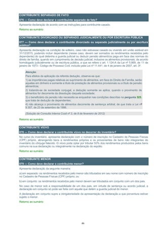 46
CONTRIBUINTE SEPARADO DE FATO
076 — Como deve declarar o contribuinte separado de fato?
Apresenta declaração de acordo com as instruções para contribuinte casado.
Retorno ao sumário
CONTRIBUINTE DIVORCIADO OU SEPARADO JUDICIALMENTE OU POR ESCRITURA PÚBLICA
077 — Como deve declarar o contribuinte divorciado ou separado judicialmente ou por escritura
pública?
Apresenta declaração na condição de solteiro, caso não estivesse casado ou vivendo em união estável em
31/12/2015, podendo incluir dependente (nesse caso, devem ser somados os rendimentos recebidos pelo
dependente) do qual detenha a guarda judicial ou deduzir pensão alimentícia paga em face das normas do
direito de família, quando em cumprimento de decisão judicial, inclusive os alimentos provisionais, de acordo
homologado judicialmente ou de escritura pública, a que se refere o art. 1.124-A da Lei nº 5.869, de 11 de
janeiro de 1973 - Código de Processo Civil, incluído pela Lei nº 11.441, de 4 de janeiro de 2007, art. 3º.
Atenção:
Para efeitos da aplicação da referida dedução, observe-se que:
1) as importâncias pagas relativas ao suprimento de alimentos, em face do Direito de Família, serão
aquelas em dinheiro e somente a título de prestação de alimentos provisionais ou a título de pensão
alimentícia;
2) tratando-se de sociedade conjugal, a dedução somente se aplica, quando o provimento de
alimentos for decorrente da dissolução daquela sociedade;
3) o beneficiário da pensão não necessita se enquadrar nas condições descritas na pergunta 323,
que trata de dedução de dependentes;
4) não alcança o provimento de alimentos decorrente de sentença arbitral, de que trata a Lei nº
9.307, de 23 de setembro de 1996.
(Solução de Consulta Interna Cosit nº 3, de 8 de fevereiro de 2012)
Retorno ao sumário
CONTRIBUINTE VIÚVO
078 — Como deve declarar o contribuinte viúvo no decorrer do inventário?
No curso do inventário, apresenta declaração com o número de inscrição no Cadastro de Pessoas Físicas
(CPF) próprio, abrangendo bens e rendimentos próprios e os provenientes de bens não integrantes do
inventário do cônjuge falecido. O viúvo pode optar por tributar 50% dos rendimentos produzidos pelos bens
comuns na sua declaração ou integralmente na declaração do espólio.
Retorno ao sumário
CONTRIBUINTE MENOR
079 — Como deve declarar o contribuinte menor?
Apresenta declaração da seguinte maneira:
a) em separado: os rendimentos recebidos pelo menor são tributados em seu nome com número de inscrição
no Cadastro de Pessoas Físicas (CPF) próprio; ou
b) em conjunto: os rendimentos recebidos pelo menor devem ser tributados em conjunto com um dos pais.
No caso de menor sob a responsabilidade de um dos pais, em virtude de sentença ou acordo judicial, a
declaração em conjunto só pode ser feita com aquele que detém a guarda judicial do menor.
A declaração em conjunto supre a obrigatoriedade da apresentação da declaração a que porventura estiver
sujeito o menor.
Retorno ao sumário
 