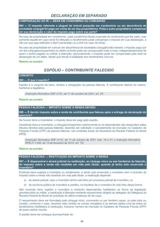48
DECLARAÇÃO EM SEPARADO
COMPENSAÇÃO DO IR — BENS EM CONDOMÍNIO OU COMUNHÃO
084 — O imposto referente a aluguel de imóvel possuído em condomínio ou em decorrência da
sociedade conjugal foi pago em nome de um dos proprietários. Pode o outro proprietário compensar
em sua declaração o valor do imposto pago sobre sua parte?
No caso de propriedade em condomínio, cada condômino tributa a parcela do rendimento que lhe cabe, mas
somente aquele em cujo nome foi efetuado o recolhimento pode compensar o imposto em sua declaração, a
não ser que seja retificado o Darf (carnê-leão) ou a Dirf (no caso de fonte).
No caso de propriedade em comum em decorrência da sociedade conjugal/união estável, o imposto pago por
um dos cônjuges/companheiro ou retido na fonte pode ser compensado meio a meio, independentemente de
quem o tenha pagado ou sofrido a retenção; opcionalmente, o imposto pode ser compensado pelo total na
declaração de um deles, desde que tribute a totalidade dos rendimentos comuns.
Retorno ao sumário
ESPÓLIO – CONTRIBUINTE FALECIDO
CONCEITO
085 — O que é espólio?
Espólio é o conjunto de bens, direitos e obrigações da pessoa falecida. É contribuinte distinto do meeiro,
herdeiros e legatários.
(Instrução Normativa SRF nº 81, de 11 de outubro de 2001, art. 2º)
Retorno ao sumário
PESSOA FALECIDA — IMPOSTO SOBRE A RENDA DEVIDO
086 — É devido imposto sobre a renda de contribuinte que faleceu após a entrega da declaração do
exercício?
Se houver bens a inventariar, o imposto deve ser pago pelo espólio.
Inexistindo bens a inventariar, o cônjuge/companheiro sobrevivente ou os dependentes não respondem pelos
tributos devidos pela pessoa falecida, devendo ser solicitado o cancelamento da inscrição no Cadastro de
Pessoas Físicas (CPF) da pessoa falecida, nas unidades locais da Secretaria da Receita Federal do Brasil
(RFB).
(Instrução Normativa SRF nº 81, de 11 de outubro de 2001, arts. 18 a 21; e Instrução Normativa
RFB nº 1.548, de 13 de fevereiro de 2015, art. 15)
Retorno ao sumário
PESSOA FALECIDA — RESTITUIÇÃO DO IMPOSTO SOBRE A RENDA
087 — É dispensável o alvará judicial na restituição, ao cônjuge viúvo ou aos herdeiros do falecido,
do imposto sobre a renda não recebido em vida pelo titular, quando já tenha sido encerrado o
inventário?
Existindo bens sujeitos a inventário ou arrolamento, e tendo sido encerrado o inventário sem a inclusão do
imposto sobre a renda não recebido em vida pelo titular, a restituição depende:
a) de alvará judicial, caso o inventário tenha sido feito por processo judicial de inventário; ou
b) de escritura pública de inventário e partilha, na hipótese de o inventário ter sido feito dessa forma.
Não havendo bens sujeitos a inventário e existindo dependentes habilitados na forma da legislação
previdenciária ou militar, a restituição é liberada mediante requerimento dirigido ao delegado da Delegacia da
Receita Federal do Brasil da jurisdição do último endereço do de cujus.
O requerimento deve ser formulado pelo cônjuge viúvo, convivente ou por herdeiro capaz, ou pelo tutor ou
curador, conforme o caso, devendo nele constar os nomes completos e os demais dados civis de todos os
beneficiários habilitados à restituição, inclusive número de inscrição no Cadastro de Pessoas Físicas (CPF)
de quem estiver inscrito.
O pedido deve ser entregue acompanhado de:
 