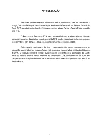 5
APRESENTAÇÃO
Este livro contém respostas elaboradas pela Coordenação-Geral de Tributação a
indagações formuladas por contribuintes e por servidores da Secretaria da Receita Federal do
Brasil (RFB), principalmente durante o Programa Imposto sobre a Renda – Pessoa Física, mantido
pela RFB.
O Perguntas e Respostas 2016 tornou-se possível com a colaboração de diversas
unidades integrantes da estrutura organizacional da RFB, citadas na página anterior, que cederam
seus servidores para compor a equipe técnica responsável por sua elaboração.
Este trabalho destina-se a facilitar o desempenho dos servidores que atuam na
orientação aos contribuintes pessoas físicas, nele tendo sido considerada a legislação até janeiro
de 2016. O objetivo principal é fornecer subsídios para apresentação da Declaração de Ajuste
Anual do Imposto sobre a Renda referente ao exercício de 2016, ano-calendário de 2015, em
complementação à legislação tributária e aos manuais e instruções do Imposto sobre a Renda da
Pessoa Física.
 
