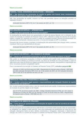 52
Retorno ao sumário
FUNERAL, TAXAS, HONORÁRIOS ADVOCATÍCIOS — DEDUÇÕES
095 — São dedutíveis nas declarações de espólio os gastos com funeral, taxas, emolumentos e
honorários advocatícios relativos ao inventário?
Não. Nas declarações de espólio, inclusive na final, são permitidas apenas as deduções previstas na
legislação tributária.
(Instrução Normativa SRF nº 81, de 11 de outubro de 2001, art. 14)
Retorno ao sumário
DECLARAÇÕES DE ESPÓLIO — APRESENTAÇÃO
096 — Quem deve apresentar as declarações de espólio?
As declarações de espólio devem ser apresentadas em nome da pessoa falecida, com a indicação de seu
número de inscrição no Cadastro de Pessoas Físicas (CPF), utilizando o código de natureza de ocupação
relativo a espólio (81) deixando em branco o código de ocupação principal, devendo tal apresentação ser
efetuada pelo inventariante, indicando seu nome, o número de inscrição no CPF e o endereço.
Enquanto não houver iniciado o inventário, as declarações são apresentadas pelo cônjuge meeiro, sucessor
a qualquer título ou por representante do de cujus.
(Instrução Normativa SRF nº 81, de 11 de outubro de 2001, art. 4º)
Retorno ao sumário
DECLARAÇÃO DE ESPÓLIO — NÃO RESIDENTE NO BRASIL
097 — Devem ser apresentadas declarações de espólio de pessoa não residente no Brasil?
Não, porém os rendimentos produzidos no Brasil e recebidos pelo espólio estão sujeitos à incidência do
imposto de forma definitiva ou exclusiva na fonte, que deve ser recolhido em nome do espólio, a partir do
falecimento até a data do trânsito em julgado da decisão judicial da partilha, sobrepartilha ou adjudicação dos
bens, nos prazos previstos na legislação vigente.
Para o cancelamento da inscrição no Cadastro de Pessoas Físicas (CPF), consulte a pergunta 086.
(Decreto nº 3.000, de 26 de março de 1999 – Regulamento do Imposto sobre a Renda – RIR/1999,
art. 683; Instrução Normativa SRF nº 81, de 11 de outubro de 2001, art. 25; Instrução Normativa
SRF nº 208, de 27 de setembro de 2002, art. 46)
Retorno ao sumário
OBRIGAÇÃO TRIBUTÁRIA TRANSFERIDA A HERDEIROS
098 — Incidem acréscimos legais quando a responsabilidade pela obrigação tributária do espólio
for transferida aos herdeiros?
Sim. Incidem acréscimos legais sobre o valor do imposto devido pelo espólio, limitada essa responsabilidade
ao montante do quinhão, legado ou da meação.
(Lei nº 5.172, de 25 de outubro de 1966 - Código Tributário Nacional (CTN), art. 131, inciso II;
Decreto-Lei nº 5.844, de 1943, art. 50, Decreto nº 3.000, de 26 de março de 1999 – Regulamento
do Imposto sobre a Renda – RIR/1999, art. 23)
Retorno ao sumário
FALECIMENTO DE AMBOS OS CÔNJUGES
099 — Como devem ser apresentadas as declarações de espólio no caso de ocorrência de morte de
ambos os cônjuges?
No caso de regime de comunhão parcial ou total de bens e ocorrendo morte conjunta, deve ser apresentada,
se obrigatória, em relação a cada exercício, uma única declaração de rendimentos em nome de um dos
cônjuges, abrangendo todos os bens, direitos, rendimentos e obrigações, informando o falecimento do
cônjuge, seu nome e o número de inscrição no Cadastro de Pessoas Físicas (CPF). Caso tenham ocorrido
 