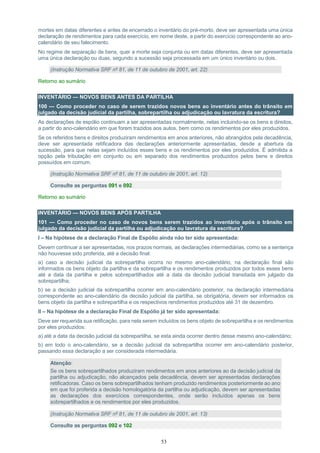 53
mortes em datas diferentes e antes de encerrado o inventário do pré-morto, deve ser apresentada uma única
declaração de rendimentos para cada exercício, em nome deste, a partir do exercício correspondente ao ano-
calendário de seu falecimento.
No regime de separação de bens, quer a morte seja conjunta ou em datas diferentes, deve ser apresentada
uma única declaração ou duas, segundo a sucessão seja processada em um único inventário ou dois.
(Instrução Normativa SRF nº 81, de 11 de outubro de 2001, art. 22)
Retorno ao sumário
INVENTÁRIO — NOVOS BENS ANTES DA PARTILHA
100 — Como proceder no caso de serem trazidos novos bens ao inventário antes do trânsito em
julgado da decisão judicial da partilha, sobrepartilha ou adjudicação ou lavratura da escritura?
As declarações de espólio continuam a ser apresentadas normalmente, nelas incluindo-se os bens e direitos,
a partir do ano-calendário em que forem trazidos aos autos, bem como os rendimentos por eles produzidos.
Se os referidos bens e direitos produziram rendimentos em anos anteriores, não abrangidos pela decadência,
deve ser apresentada retificadora das declarações anteriormente apresentadas, desde a abertura da
sucessão, para que nelas sejam incluídos esses bens e os rendimentos por eles produzidos. É admitida a
opção pela tributação em conjunto ou em separado dos rendimentos produzidos pelos bens e direitos
possuídos em comum.
(Instrução Normativa SRF nº 81, de 11 de outubro de 2001, art. 12)
Consulte as perguntas 091 e 092
Retorno ao sumário
INVENTÁRIO — NOVOS BENS APÓS PARTILHA
101 — Como proceder no caso de novos bens serem trazidos ao inventário após o trânsito em
julgado da decisão judicial da partilha ou adjudicação ou lavratura da escritura?
I – Na hipótese de a declaração Final de Espólio ainda não ter sido apresentada:
Devem continuar a ser apresentadas, nos prazos normais, as declarações intermediárias, como se a sentença
não houvesse sido proferida, até a decisão final:
a) caso a decisão judicial da sobrepartilha ocorra no mesmo ano-calendário, na declaração final são
informados os bens objeto da partilha e da sobrepartilha e os rendimentos produzidos por todos esses bens
até a data da partilha e pelos sobrepartilhados até a data da decisão judicial transitada em julgado da
sobrepartilha;
b) se a decisão judicial da sobrepartilha ocorrer em ano-calendário posterior, na declaração intermediária
correspondente ao ano-calendário da decisão judicial da partilha, se obrigatória, devem ser informados os
bens objeto da partilha e sobrepartilha e os respectivos rendimentos produzidos até 31 de dezembro.
II – Na hipótese de a declaração Final de Espólio já ter sido apresentada:
Deve ser requerida sua retificação, para nela serem incluídos os bens objeto de sobrepartilha e os rendimentos
por eles produzidos:
a) até a data da decisão judicial da sobrepartilha, se esta ainda ocorrer dentro desse mesmo ano-calendário;
b) em todo o ano-calendário, se a decisão judicial da sobrepartilha ocorrer em ano-calendário posterior,
passando essa declaração a ser considerada intermediária.
Atenção:
Se os bens sobrepartilhados produziram rendimentos em anos anteriores ao da decisão judicial da
partilha ou adjudicação, não alcançados pela decadência, devem ser apresentadas declarações
retificadoras. Caso os bens sobrepartilhados tenham produzido rendimentos posteriormente ao ano
em que foi proferida a decisão homologatória da partilha ou adjudicação, devem ser apresentadas
as declarações dos exercícios correspondentes, onde serão incluídos apenas os bens
sobrepartilhados e os rendimentos por eles produzidos.
(Instrução Normativa SRF nº 81, de 11 de outubro de 2001, art. 13)
Consulte as perguntas 092 e 102
 