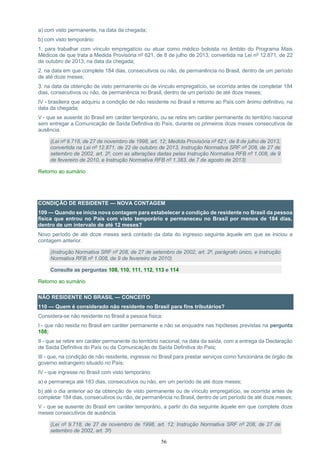 56
a) com visto permanente, na data da chegada;
b) com visto temporário:
1. para trabalhar com vínculo empregatício ou atuar como médico bolsista no âmbito do Programa Mais
Médicos de que trata a Medida Provisória nº 621, de 8 de julho de 2013, convertida na Lei nº 12.871, de 22
de outubro de 2013, na data da chegada;
2. na data em que complete 184 dias, consecutivos ou não, de permanência no Brasil, dentro de um período
de até doze meses;
3. na data da obtenção de visto permanente ou de vínculo empregatício, se ocorrida antes de completar 184
dias, consecutivos ou não, de permanência no Brasil, dentro de um período de até doze meses;
IV - brasileira que adquiriu a condição de não residente no Brasil e retorne ao País com ânimo definitivo, na
data da chegada;
V - que se ausente do Brasil em caráter temporário, ou se retire em caráter permanente do território nacional
sem entregar a Comunicação de Saída Definitiva do País, durante os primeiros doze meses consecutivos de
ausência.
(Lei nº 9.718, de 27 de novembro de 1998, art. 12; Medida Provisória nº 621, de 8 de julho de 2013,
convertida na Lei nº 12.871, de 22 de outubro de 2013, Instrução Normativa SRF nº 208, de 27 de
setembro de 2002, art. 2º, com as alterações dadas pelas Instrução Normativa RFB nº 1.008, de 9
de fevereiro de 2010, e Instrução Normativa RFB nº 1.383, de 7 de agosto de 2013)
Retorno ao sumário
CONDIÇÃO DE RESIDENTE — NOVA CONTAGEM
109 — Quando se inicia nova contagem para estabelecer a condição de residente no Brasil da pessoa
física que entrou no País com visto temporário e permaneceu no Brasil por menos de 184 dias,
dentro de um intervalo de até 12 meses?
Novo período de até doze meses será contado da data do ingresso seguinte àquele em que se iniciou a
contagem anterior.
(Instrução Normativa SRF nº 208, de 27 de setembro de 2002, art. 2º, parágrafo único, e Instrução
Normativa RFB nº 1.008, de 9 de fevereiro de 2010)
Consulte as perguntas 108, 110, 111, 112, 113 e 114
Retorno ao sumário
NÃO RESIDENTE NO BRASIL — CONCEITO
110 — Quem é considerado não residente no Brasil para fins tributários?
Considera-se não residente no Brasil a pessoa física:
I - que não resida no Brasil em caráter permanente e não se enquadre nas hipóteses previstas na pergunta
108;
II - que se retire em caráter permanente do território nacional, na data da saída, com a entrega da Declaração
de Saída Definitiva do País ou da Comunicação de Saída Definitiva do País;
III - que, na condição de não residente, ingresse no Brasil para prestar serviços como funcionária de órgão de
governo estrangeiro situado no País;
IV - que ingresse no Brasil com visto temporário:
a) e permaneça até 183 dias, consecutivos ou não, em um período de até doze meses;
b) até o dia anterior ao da obtenção de visto permanente ou de vínculo empregatício, se ocorrida antes de
completar 184 dias, consecutivos ou não, de permanência no Brasil, dentro de um período de até doze meses;
V - que se ausente do Brasil em caráter temporário, a partir do dia seguinte àquele em que complete doze
meses consecutivos de ausência.
(Lei nº 9.718, de 27 de novembro de 1998, art. 12; Instrução Normativa SRF nº 208, de 27 de
setembro de 2002, art. 3º)
 