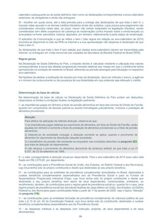 59
calendário subsequente ao da saída definitiva, bem como as declarações correspondentes a anos-calendário
anteriores, se obrigatórias e ainda não entregues;
III - recolher em quota única, até a data prevista para a entrega das declarações de que trata o item II, o
imposto nelas apurado e os demais créditos tributários ainda não quitados, cujos prazos para pagamento são
considerados vencidos nesta data, se prazo menor não estiver estipulado na legislação tributária, sendo
consideradas sem efeito suspensivo da cobrança as reclamações contra imposto sobre a renda lançado ou
arrecadado na fonte, permitidos, todavia, depósitos, em dinheiro, relativamente à parte objeto de reclamação.
O aplicativo da Comunicação a que se refere o item I (das regras em relação ao ano-calendário de 2010)
encontra-se disponível no sítio da RFB na Internet e a sua apresentação não dispensa a declaração de que
trata o item II.
As declarações de que trata o item II (em relação aos citados anos-calendário) devem ser transmitidas pela
Internet, ou entregues em mídia removível nas unidades da Secretaria da Receita Federal do Brasil (RFB).
Regras gerais
Na Declaração de Saída Definitiva do País, o imposto devido é calculado mediante a utilização dos valores
correspondentes à soma das tabelas progressivas mensais relativas aos meses em que o contribuinte tenha
permanecido na condição de residente no Brasil, referentes ao período abrangido pela tributação no respectivo
ano-calendário.
Na hipótese de pleitear a restituição de imposto por meio da declaração, deve ser indicado o banco, a agência
e o número da conta-corrente ou de poupança de sua titularidade em que pretende seja efetuado o crédito.
Determinação da base de cálculo
Na determinação da base de cálculo na Declaração de Saída Definitiva do País podem ser deduzidos,
observados os limites e condições fixados na legislação pertinente:
I - as importâncias pagas em dinheiro a título de pensão alimentícia em face das normas do Direito de Família,
quando em cumprimento de decisão judicial ou acordo homologado judicialmente, inclusive a prestação de
alimentos provisionais;
Atenção:
Para efeitos da aplicação da referida dedução, observe-se que:
1) as importâncias pagas relativas ao suprimento de alimentos, em face do Direito de Família, serão
aquelas em dinheiro e somente a título de prestação de alimentos provisionais ou a título de pensão
alimentícia;
2) tratando-se de sociedade conjugal, a dedução somente se aplica, quando o provimento de
alimentos for decorrente da dissolução daquela sociedade;
3) o beneficiário da pensão não necessita se enquadrar nas condições descritas na pergunta 323,
que trata de dedução de dependentes;
4) não alcança o provimento de alimentos decorrente de sentença arbitral, de que trata a Lei nº
9.307, de 23 de setembro de 1996.
II - o valor correspondente à dedução anual por dependente. Para o ano-calendário de 2015 esse valor está
fixado em R$ 2.275,08 por dependente;
III - as contribuições para a Previdência Social da União, dos Estados, do Distrito Federal e dos Municípios,
cujo ônus tenha sido do próprio contribuinte e desde que destinadas ao seu próprio benefício;
IV - as contribuições para as entidades de previdência complementar domiciliadas no Brasil, destinadas a
custear benefícios complementares assemelhados aos da Previdência Social e para os Fundos de
Aposentadoria Programada Individual (Fapi), cujo ônus tenha sido do próprio contribuinte e desde que
destinadas a seu próprio benefício bem assim de seus dependentes, condicionadas, entretanto, ao
recolhimento, também, de contribuições para o regime geral de previdência social ou, quando for o caso, para
regime próprio de previdência social dos servidores titulares de cargo efetivo da União, dos Estados, do Distrito
Federal ou dos Municípios (para contribuições feitas a partir de 1º de janeiro de 2005, veja o tópico “Atenção”
da pergunta 318);
V – as contribuições para as entidades fechadas de previdência complementar de natureza pública de que
trata o § 15 do art. 40 da Constituição Federal, cujo ônus tenha sido do contribuinte, destinadas a custear
benefícios complementares assemelhados aos da Previdência Social;
VI - as despesas médicas e as despesas com instrução, próprias, de seus dependentes e de seus
alimentandos;
 