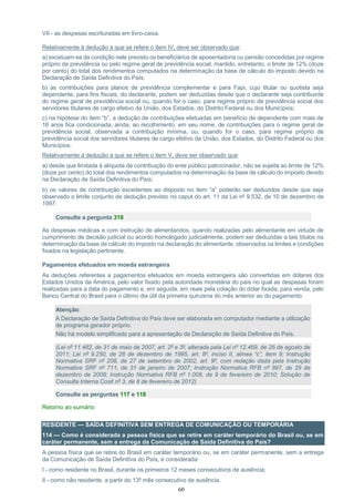 60
VII - as despesas escrituradas em livro-caixa.
Relativamente à dedução a que se refere o item IV, deve ser observado que:
a) excetuam-se da condição nele previsto os beneficiários de aposentadoria ou pensão concedidas por regime
próprio de previdência ou pelo regime geral de previdência social, mantido, entretanto, o limite de 12% (doze
por cento) do total dos rendimentos computados na determinação da base de cálculo do imposto devido na
Declaração de Saída Definitiva do País;
b) as contribuições para planos de previdência complementar e para Fapi, cujo titular ou quotista seja
dependente, para fins fiscais, do declarante, podem ser deduzidas desde que o declarante seja contribuinte
do regime geral de previdência social ou, quando for o caso, para regime próprio de previdência social dos
servidores titulares de cargo efetivo da União, dos Estados, do Distrito Federal ou dos Municípios;
c) na hipótese do item “b”, a dedução de contribuições efetuadas em benefício de dependente com mais de
16 anos fica condicionada, ainda, ao recolhimento, em seu nome, de contribuições para o regime geral de
previdência social, observada a contribuição mínima, ou, quando for o caso, para regime próprio de
previdência social dos servidores titulares de cargo efetivo da União, dos Estados, do Distrito Federal ou dos
Municípios.
Relativamente à dedução a que se refere o item V, deve ser observado que:
a) desde que limitada à alíquota de contribuição do ente público patrocinador, não se sujeita ao limite de 12%
(doze por cento) do total dos rendimentos computados na determinação da base de cálculo do imposto devido
na Declaração de Saída Definitiva do País;
b) os valores de contribuição excedentes ao disposto no item “a” poderão ser deduzidos desde que seja
observado o limite conjunto de dedução previsto no caput do art. 11 da Lei nº 9.532, de 10 de dezembro de
1997.
Consulte a pergunta 318
As despesas médicas e com instrução de alimentandos, quando realizadas pelo alimentante em virtude de
cumprimento de decisão judicial ou acordo homologado judicialmente, podem ser deduzidas a tais títulos na
determinação da base de cálculo do imposto na declaração do alimentante, observados os limites e condições
fixados na legislação pertinente.
Pagamentos efetuados em moeda estrangeira
As deduções referentes a pagamentos efetuados em moeda estrangeira são convertidas em dólares dos
Estados Unidos da América, pelo valor fixado pela autoridade monetária do país no qual as despesas foram
realizadas para a data do pagamento e, em seguida, em reais pela cotação do dólar fixada, para venda, pelo
Banco Central do Brasil para o último dia útil da primeira quinzena do mês anterior ao do pagamento.
Atenção:
A Declaração de Saída Definitiva do País deve ser elaborada em computador mediante a utilização
de programa gerador próprio.
Não há modelo simplificado para a apresentação da Declaração de Saída Definitiva do País.
(Lei nº 11.482, de 31 de maio de 2007, art. 2º e 3º, alterada pela Lei nº 12.469, de 26 de agosto de
2011; Lei nº 9.250, de 26 de dezembro de 1995, art. 8º, inciso II, alínea “c”, item 9; Instrução
Normativa SRF nº 208, de 27 de setembro de 2002, art. 9º, com redação dada pela Instrução
Normativa SRF nº 711, de 31 de janeiro de 2007; Instrução Normativa RFB nº 897, de 29 de
dezembro de 2008; Instrução Normativa RFB nº 1.008, de 9 de fevereiro de 2010; Solução de
Consulta Interna Cosit nº 3, de 8 de fevereiro de 2012)
Consulte as perguntas 117 e 118
Retorno ao sumário
RESIDENTE — SAÍDA DEFINITIVA SEM ENTREGA DE COMUNICAÇÃO OU TEMPORÁRIA
114 — Como é considerada a pessoa física que se retire em caráter temporário do Brasil ou, se em
caráter permanente, sem a entrega da Comunicação de Saída Definitiva do País?
A pessoa física que se retire do Brasil em caráter temporário ou, se em caráter permanente, sem a entrega
da Comunicação de Saída Definitiva do País, é considerada:
I - como residente no Brasil, durante os primeiros 12 meses consecutivos de ausência;
II - como não residente, a partir do 13º mês consecutivo de ausência.
 